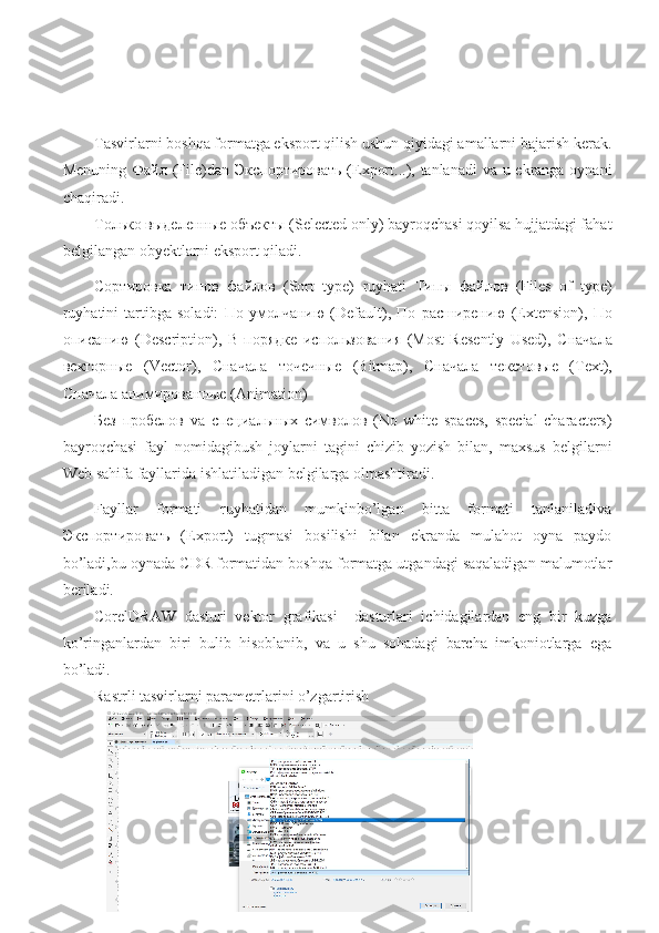 Tasvirlarni boshqa formatga eksport qilish ushun qiyidagi amallarni bajarish kerak.
Menuning   Файл   (File)dan   Экспортировать   (Export...), tanlanadi  va u ekranga oynani
chaqiradi.
Только   выделенные   объекты  (Selected only) bayroqchasi qoyilsa hujjatdagi fahat
belgilangan obyektlarni eksport qiladi.
Сортировка   типов   файлов   (Sort   type)   ruyhati   Типы   файлов   (Files   of   type)
ruyhatini   tartibga   soladi:   По   умолчанию   (Default),   По   расширению   (Extension),   По
описанию   (Description),   В   порядке   использования   (Most   Resently   Used),   Сначала
векторные   (Vector),   Сначала   точечные   (Bitmap),   Сначала   текстовые   (Text),
Сначала   анимированные  (Animation)
Без   пробелов   va   специальных   символов   (No   white   spaces,   special   characters)
bayroqchasi   fayl   nomidagibush   joylarni   tagini   chizib   yozish   bilan,   maxsus   belgilarni
Web sahifa fayllarida ishlatiladigan belgilarga olmashtiradi.
Fayllar   formati   ruyhatidan   mumkinbo’lgan   bitta   formati   tanlaniladiva
Экспортировать   (Export)   tugmasi   bosilishi   bilan   ekranda   mulahot   oyna   paydo
bo’ladi,bu oynada CDR formatidan boshqa formatga utgandagi saqaladigan malumotlar
beriladi. 
CorelDRAW   dasturi   vektor   grafikasi     dasturlari   ichidagilardan   eng   bir   kuzga
ko’ringanlardan   biri   bulib   hisoblanib,   va   u   shu   sohadagi   barcha   imkoniotlarga   ega
bo’ladi.
Rastrli tasvirlarni parametrlarini o’zgartirish 