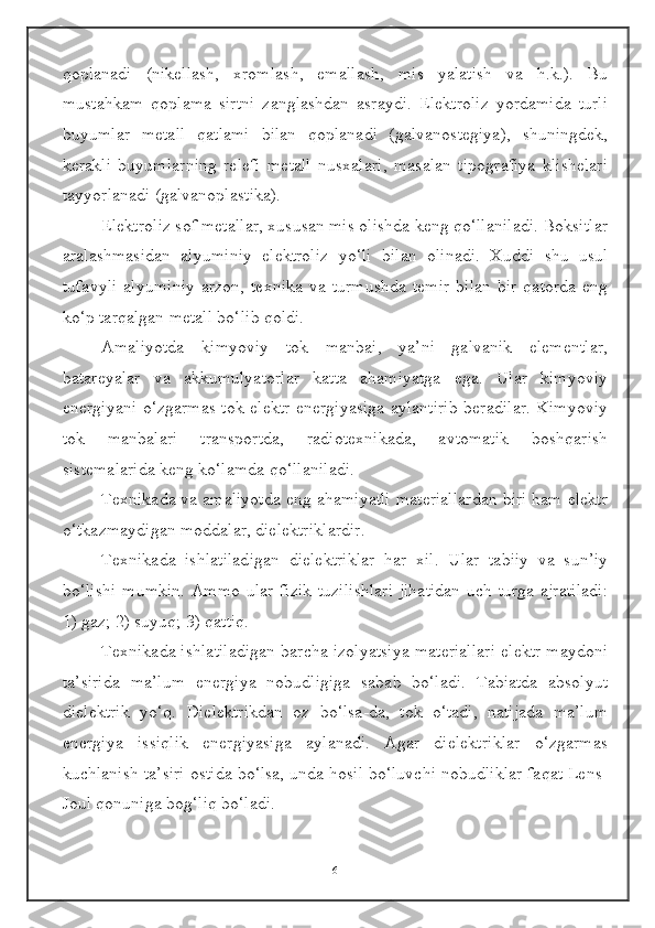 qoplanadi   (nikellash,   xromlash,   emallash,   mis   yalatish   va   h.k.).   Bu
mustahkam   qoplama   sirtni   zanglashdan   asraydi.   Elektroliz   yordamida   turli
buyumlar   metall   qatlami   bilan   qoplanadi   (galvanostegiya),   shuningdek,
kerakli   buyumlarning   relefi   metall   nusxalari,   masalan   tipografiya   klishelari
tayyorlanadi (galvanoplastika).
Elektroliz sof metallar, xususan mis olishda keng qo‘llaniladi. Boksitlar
aralashmasidan   alyuminiy   elektroliz   yo‘li   bilan   olinadi.   Xuddi   shu   usul
tufavyli   alyuminiy   arzon,   texnika   va   turmushda   temir   bilan   bir   qatorda   eng
ko‘p tarqalgan metall bo‘lib qoldi.
Amaliyotda   kimyoviy   tok   manbai,   ya’ni   galvanik   elementlar,
batareyalar   va   akkumulyatorlar   katta   ahamiyatga   ega.   Ular   kimyoviy
energiyani o‘zgarmas tok elektr energiyasiga aylantirib beradilar. Kimyoviy
tok   manbalari   transportda,   radiotexnikada,   avtomatik   boshqarish
sistemalarida keng ko‘lamda qo‘llaniladi.
Texnikada va amaliyotda eng ahamiyatli materiallardan biri ham elektr
o‘tkazmaydigan moddalar, dielektriklardir.
Texnikada   ishlatiladigan   dielektriklar   har   xil.   Ular   tabiiy   va   sun’iy
bo‘lishi  mumkin. Ammo ular fizik tuzilishlari  jihatidan  uch turga ajratiladi:
1) gaz; 2) suyuq; 3) qattiq.
Texnikada ishlatiladigan barcha izolyatsiya materiallari elektr maydoni
ta’sirida   ma’lum   energiya   nobudligiga   sabab   bo‘ladi.   Tabiatda   absolyut
dielektrik   yo‘q.   Dielektrikdan   oz   bo‘lsa-da,   tok   o‘tadi,   natijada   ma’lum
energiya   issiqlik   energiyasiga   aylanadi.   Agar   dielektriklar   o‘zgarmas
kuchlanish ta’siri ostida bo‘lsa, unda hosil bo‘luvchi nobudliklar faqat Lens-
Joul qonuniga bog‘liq bo‘ladi.
6 