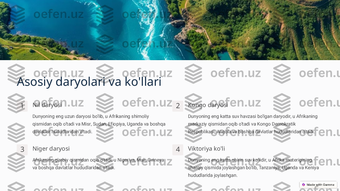 Asosiy daryolari va ko'llari
1 Nil daryosi
Dunyoning eng uzun daryosi bo'lib, u Afrikaning shimoliy 
qismidan oqib o'tadi va Misr, Sudan, Efiopiya, Uganda va boshqa 
davlatlar hududlaridan o'tadi. 2 Kongo daryosi
Dunyoning eng katta suv havzasi bo'lgan daryodir, u Afrikaning 
markaziy qismidan oqib o'tadi va Kongo Demokratik 
Respublikasi, Angola va boshqa davlatlar hududlaridan o'tadi.
3 Niger daryosi
Afrikaning g'arbiy qismidan oqib o'tadi, u Nigeriya, Mali, Gvineya 
va boshqa davlatlar hududlaridan o'tadi. 4 Viktoriya ko'li
Dunyoning eng katta shirin suv ko'lidir, u Afrika materigining 
sharqiy qismida joylashgan bo'lib, Tanzaniya, Uganda va Keniya 
hududlarida joylashgan. 