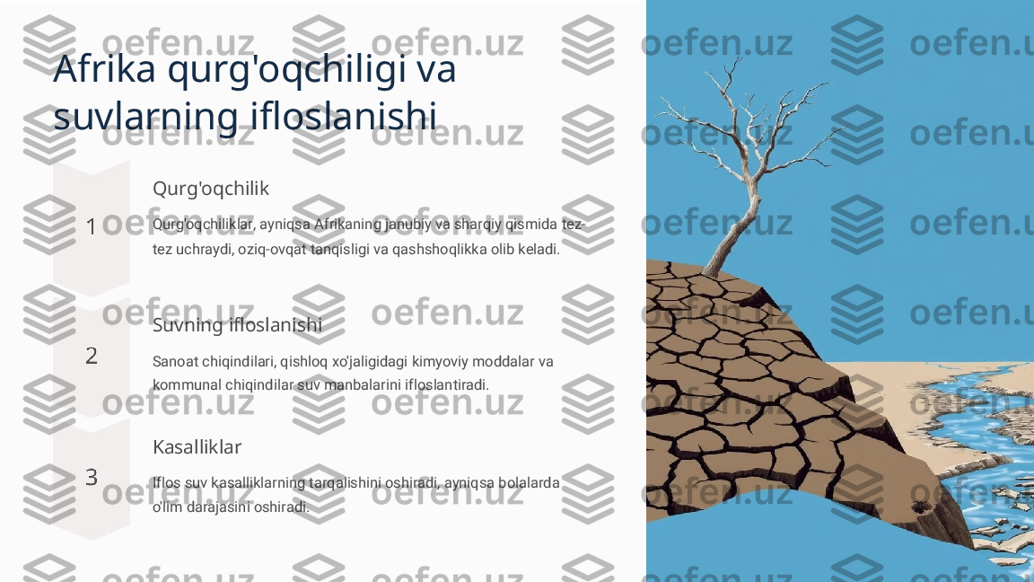 Afrika qurg'oqchiligi va 
suvlarning ifloslanishi
Qurg'oqchilik
Qurg'oqchiliklar, ayniqsa Afrikaning janubiy va sharqiy qismida tez-
tez uchraydi, oziq-ovqat tanqisligi va qashshoqlikka olib keladi.
Suvning ifloslanishi
Sanoat chiqindilari, qishloq xo'jaligidagi kimyoviy moddalar va 
kommunal chiqindilar suv manbalarini ifloslantiradi.
Kasalliklar
Iflos suv kasalliklarning tarqalishini oshiradi, ayniqsa bolalarda 
o'lim darajasini oshiradi. 