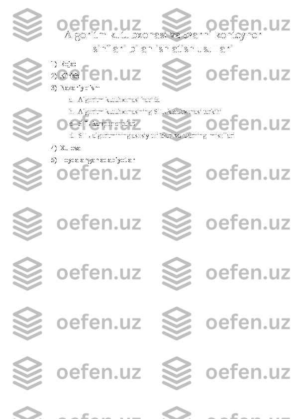 Algoritm kutubxonasi va ularni konteyner
sinflari bilan ishlatish usullari
1) Reja:
2) Kirish
3) Nazariy qism
a. Algoritm kutubxonasi haqida
b. Algoritm kutubxonasining STL kutubxonasi tarkibi
c. STL komponentalari
d. STL algoritmining asosiy toifalari va ularning  misollari
4) Xulosa
5) Foydalangan adabiyotlar 