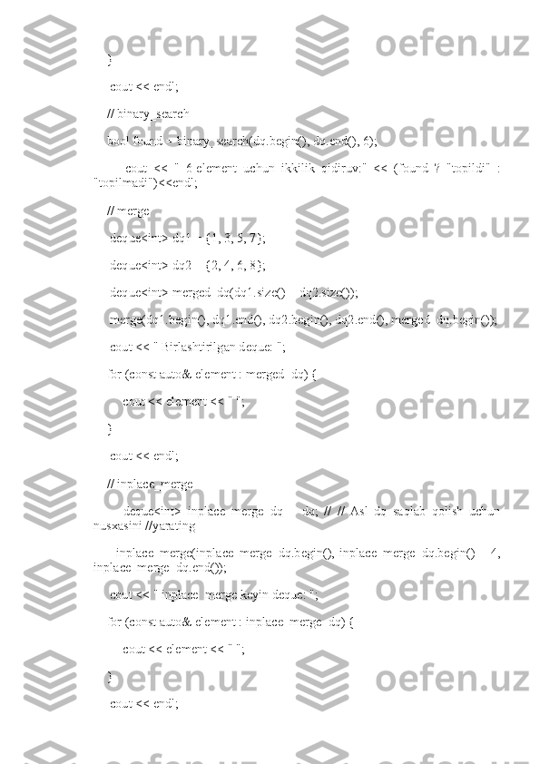     }
     cout << endl;
    // binary_search
    bool found = binary_search(dq.begin(), dq.end(), 6);
          cout   <<   "   6-element   uchun   ikkilik   qidiruv:"   <<   (found   ?   "topildi"   :
"topilmadi")<<endl;
    // merge
     deque<int> dq1 = {1, 3, 5, 7};
     deque<int> dq2 = {2, 4, 6, 8};
     deque<int> merged_dq(dq1.size() + dq2.size());
     merge(dq1.begin(), dq1.end(), dq2.begin(), dq2.end(), merged_dq.begin());
     cout << "   Birlashtirilgan deque: ";
    for (const auto& element : merged_dq) {
         cout << element << " ";
    }
     cout << endl;
    // inplace_merge
          deque<int>   inplace_merge_dq   =   dq;   //   //   Asl   dq   saqlab   qolish   uchun
nusxasini //yarating
          inplace_merge(inplace_merge_dq.begin(),   inplace_merge_dq.begin()   +  4,
inplace_merge_dq.end());
     cout << "   inplace_merge keyin deque: ";
    for (const auto& element : inplace_merge_dq) {
         cout << element << " ";
    }
     cout << endl; 