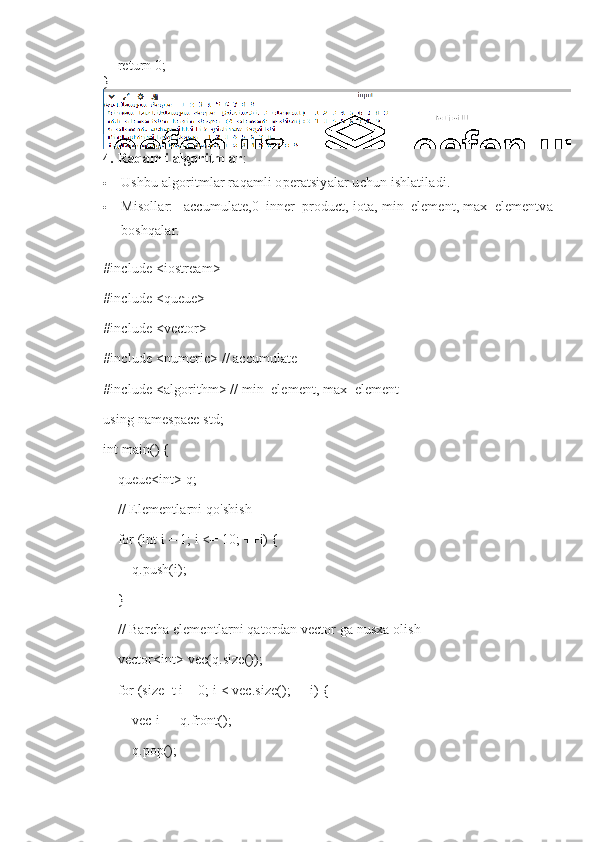     return 0;
}
4.   Raqamli algoritmlar :
 Ushbu algoritmlar raqamli operatsiyalar uchun ishlatiladi.
 Misollar:     accumulate,0   inner_product,   iota,   min_element,   max_elementva
boshqalar.
#include <iostream>
#include <queue>
#include <vector>
#include <numeric> // accumulate
#include <algorithm> // min_element, max_element
using namespace std;
int main() {
    queue<int> q;
    // Elementlarni qo'shish
    for (int i = 1; i <= 10; ++i) {
        q.push(i);
    }
    // Barcha elementlarni qatordan vector ga nusxa olish
    vector<int> vec(q.size());
    for (size_t i = 0; i < vec.size(); ++i) {
        vec[i] = q.front();
        q.pop(); 