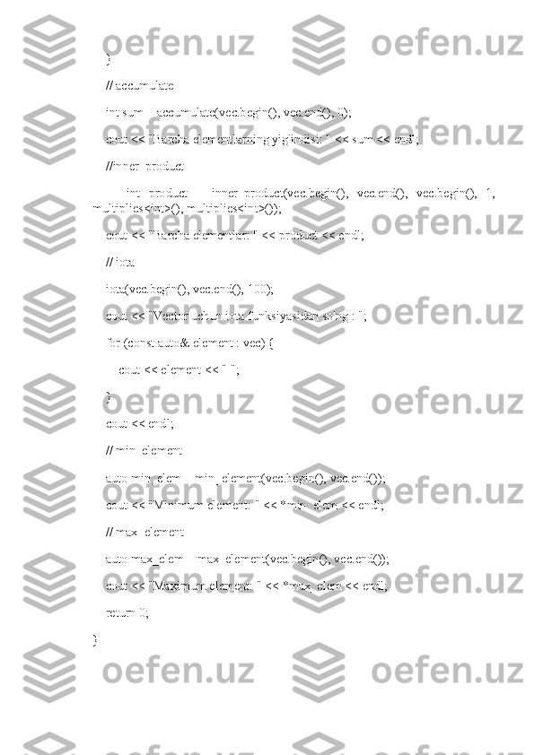     }
    // accumulate
    int sum = accumulate(vec.begin(), vec.end(), 0);
    cout << "Barcha elementlarning yig'indisi: " << sum << endl;
    //inner_product
        int   product   =   inner_product(vec.begin(),   vec.end(),   vec.begin(),   1,
multiplies<int>(), multiplies<int>());
    cout << "Barcha elementlar: " << product << endl;
    // iota
    iota(vec.begin(), vec.end(), 100);
    cout << "Vector uchun iota funksiyasidan so'ng : ";
    for (const auto& element : vec) {
        cout << element << " ";
    }
    cout << endl;
    // min_element
    auto min_elem = min_element(vec.begin(), vec.end());
    cout << "Minimum element: " << *min_elem << endl;
    // max_element
    auto max_elem = max_element(vec.begin(), vec.end());
    cout << "Maximum element: " << *max_elem << endl;
    return 0;
} 