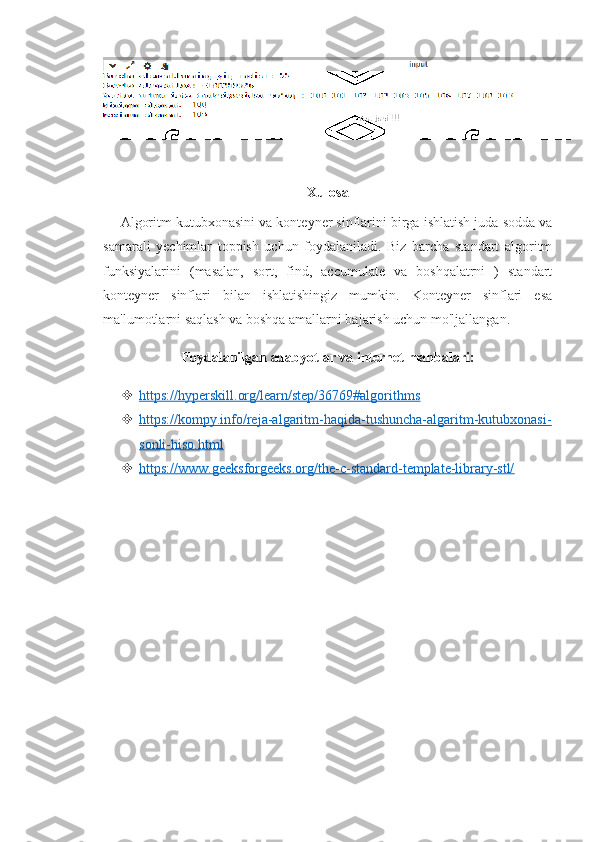 Xulosa
Algoritm kutubxonasini va konteyner sinflarini birga ishlatish juda sodda va
samarali   yechimlar   toppish   uchun   foydalaniladi.   Biz   barcha   standart   algoritm
funksiyalarini   (masalan,   sort,   find,   accumulate   va   boshqalatrni   )   standart
konteyner   sinflari   bilan   ishlatishingiz   mumkin.   Konteyner   sinflari   esa
ma'lumotlarni saqlash va boshqa amallarni bajarish uchun mo'ljallangan.
Foydalanilgan adabyotlar va internet manbalari:
 https://hyperskill.org/learn/step/36769#algorithms   
 https://kompy.info/reja-algaritm-haqida-tushuncha-algaritm-kutubxonasi-   
sonli-hiso.html
 https://www.geeksforgeeks.org/the-c-standard-template-library-stl/    