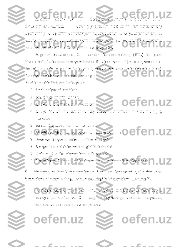 Algoritm   kutubxonasi,   C++   dasturlarida   umumiy   algoritmlar   uchun
o'zlashtirilgan,   standart   C++   kirish   joyi   (header   files)   bo'lib,   har   birida   amaliy
algoritmni yoki alg'oritmik operatsiyani bajarish uchun funksiyalar jamlangan. Bu
kutubxona, professional dasturchilar tomonidan yaratilgan va umumiy sharoitlarda
ishlatiladigan algoritmik funksiyalarni o'z ichiga oladi.
Algoritm   kutubxonasi,   C++   standart   kutubxonasining   (STL)   bir   qismi
hisoblanadi. Bu kutubxonada yana boshqa STL konteynerlari (masalan, vector, list,
deque), iteratorlar, alg'oritm funksiyalari, maxsus data strukturalar (masalan, heap),
funksiya ob'ektlari va boshqalar jamlangan.
Ba'zi ko'p ishlatiladigan funksiyalar:
1. Sort : Ro'yxatni tartiblash.
2. Search : Elementni topish.
3. Count : Elementlar sonini hisoblash.
4. Copy :   Ma'lum   bir   qatorli   konteynerdagi   elementlarni   boshqa   bir   joyga
nusxalash.
5. Swap : O'zgaruvchilarni almashtirish.
6. Min/Max : Minimum va maksimum elementni topish.
7. Reverse : Ro'yxatni teskari tartibda tartiblash.
8. Merge : Ikki o'sish ketma-ketligini birlashtirish.
9. Unique : Duplikat elementlarni olib tashlash.
10. Transform : Elementlarni boshqacha ma'lum bir tartibda o'zgartirish.
STL bir  nechta muhim  komponentlardan, jumladan, konteynerlar, algoritmlar va
iteratorlardan iborat.  Keling, ushbu mavzudagi ba'zi atamalarni tushunaylik:
 Konteynerlar:   Konteynerlar   -   bu   ob'ektlar   to'plamini   tuzilgan   tarzda
saqlaydigan   sinflar   va   C++   dagi   konteynerlarga   vektorlar,   ro'yxatlar,
xaritalar va boshqalarni o'z ichiga oladi. 