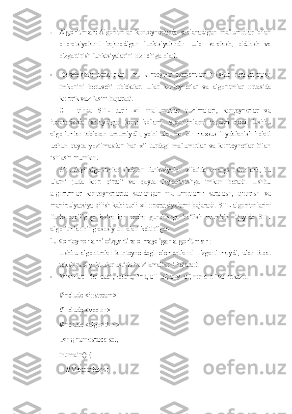  Algoritmlar:   Algoritmlar   konteynerlarda   saqlanadigan   ma'lumotlar   bilan
operatsiyalarni   bajaradigan   funktsiyalardir.   Ular   saralash,   qidirish   va
o'zgartirish funktsiyalarini o'z ichiga oladi.
 Iteratorlar:   Iteratorlar   -   bu   konteyner   elementlari   bo'ylab   harakatlanish
imkonini   beruvchi   ob'ektlar.   Ular   konteynerlar   va   algoritmlar   o'rtasida
ko'prik vazifasini bajaradi.
C++   tilida   STL   turli   xil   ma'lumotlar   tuzilmalari,   konteynerlar   va
iteratorlarda   ishlaydigan   keng   ko'lamli   algoritmlarni   taqdim   etadi.   Ushbu
algoritmlar   tabiatan   umumiydir,   ya'ni   ular   har   bir   maxsus   foydalanish   holati
uchun   qayta   yozilmasdan   har   xil   turdagi   ma'lumotlar   va   konteynerlar   bilan
ishlashi mumkin.
STL-dagi   algoritmlar   shablon   funktsiyalari   sifatida   amalga   oshiriladi,   bu
ularni   juda   ko'p   qirrali   va   qayta   foydalanishga   imkon   beradi.   Ushbu
algoritmlar   konteynerlarda   saqlangan   ma'lumotlarni   saralash,   qidirish   va
manipulyatsiya qilish kabi turli xil operatsiyalarni bajaradi.  STL algoritmlarini
funksionalligiga   ko‘ra   bir   necha   guruhlarga   bo‘lish   mumkin.   Quyida   STL
algoritmlarining asosiy toifalari keltirilgan:
1. Konteynerlarni o’zgartira olmaydigan algoritmlar   :
 Ushbu   algoritmlar   konteynerdagi   elementlarni   o'zgartirmaydi,   ular   faqat
tekshiradi yoki ular ustida ba'zi amallarni bajaradi.
 Misollar:    for_each,   count,   find, all_of,   any_of,   none_of va hokazo.
#include <iostream>
#include <vector>
#include <algorithm>
using namespace std;
int main() {
    // Vector tuzish 