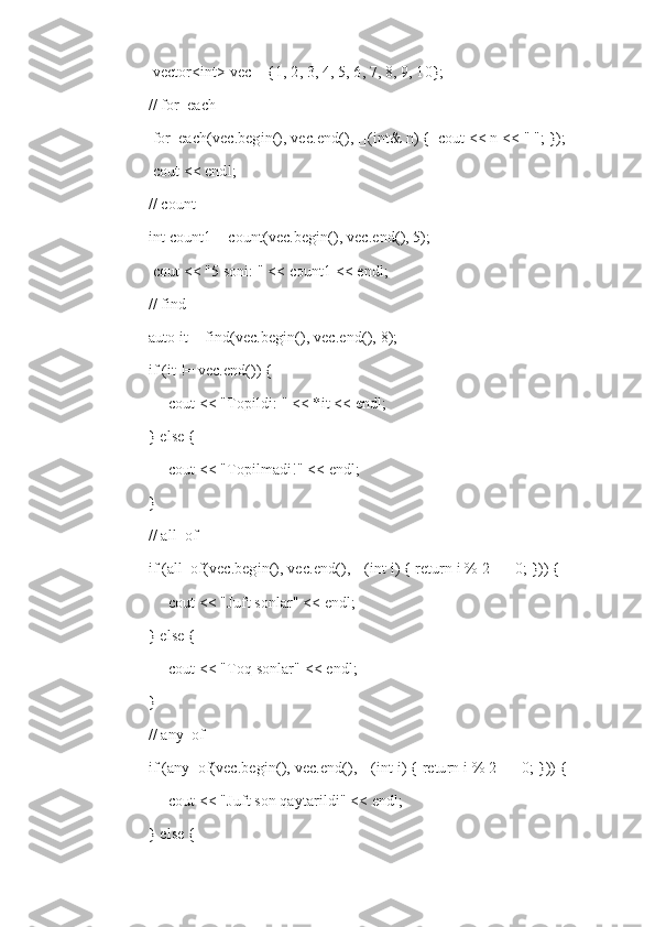      vector<int> vec = {1, 2, 3, 4, 5, 6, 7, 8, 9, 10};
    // for_each
     for_each(vec.begin(), vec.end(), [](int& n) {  cout << n << " "; });
     cout << endl;
    // count
    int count1 = count(vec.begin(), vec.end(), 5);
     cout << "5 soni: " << count1 << endl;
    // find
    auto it = find(vec.begin(), vec.end(), 8);
    if (it != vec.end()) {
         cout << "Topildi: " << *it << endl;
    } else {
         cout << "Topilmadi!" << endl;
    }
    // all_of
    if (all_of(vec.begin(), vec.end(), [](int i) { return i % 2 == 0; })) {
         cout << "Juft sonlar" << endl;
    } else {
         cout << "Toq sonlar" << endl;
    }
    // any_of
    if (any_of(vec.begin(), vec.end(), [](int i) { return i % 2 == 0; })) {
         cout << "Juft son qaytarildi" << endl;
    } else { 