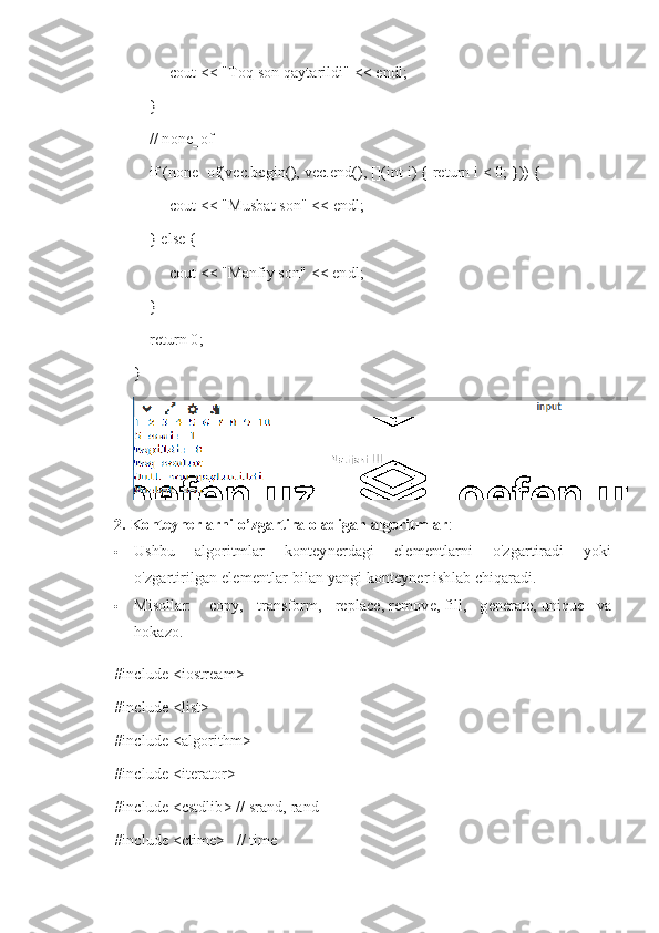          cout << "Toq son qaytarildi" << endl;
    }
    // none_of
    if (none_of(vec.begin(), vec.end(), [](int i) { return i < 0; })) {
         cout << "Musbat son" << endl;
    } else {
         cout << "Manfiy son" << endl;
    }
    return 0;
}
2.   Konteynerlarni o’zgartira oladigan algoritmlar :
 Ushbu   algoritmlar   konteynerdagi   elementlarni   o'zgartiradi   yoki
o'zgartirilgan elementlar bilan yangi konteyner ishlab chiqaradi.
 Misollar:     copy,   transform,   replace,   remove,   fill,   generate,   unique   va
hokazo.
#include <iostream>
#include <list>
#include <algorithm>
#include <iterator>
#include <cstdlib> // srand, rand
#include <ctime>   // time 