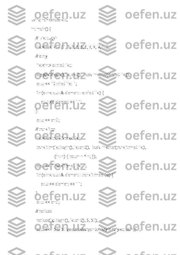 using namespace std;
int main() {
    // List tuzish
     list<int> lst = {1, 2, 3, 4, 5, 6, 7, 8, 9, 10};
    // copy
     list<int> copied_lst;
     copy(lst.begin(), lst.end(),  back_inserter(copied_lst));
     cout << "Copied list: ";
    for (const auto& element : copied_lst) {
         cout << element << " ";
    }
     cout << endl;
    // transform
     list<int> transformed_lst;
     transform(lst.begin(), lst.end(),  back_inserter(transformed_lst),
                   [](int n) { return n * n; });
     cout << "Transformed list: ";
    for (const auto& element : transformed_lst) {
         cout << element << " ";
    }
     cout << endl;
    // replace
     replace(lst.begin(), lst.end(), 5, 50);
     cout << "   5 ni 50 ga almashtirgandan keyin ro yxat qiling: ";ʻ 