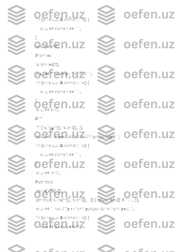     for (const auto& element : lst) {
         cout << element << " ";
    }
     cout << endl;
    // remove
    lst.remove(3);
     cout << " 3 element o’chirildi: ";
    for (const auto& element : lst) {
         cout << element << " ";
    }
     cout << endl;
    // fill
     fill(lst.begin(), lst.end(), 0);
     cout << "   Ro'yxat 0 bilan to'ldirilgandan keyin: ";
    for (const auto& element : lst) {
         cout << element << " ";
    }
     cout <<  endl;
    // generate
     srand(time(0));
     generate(lst.begin(), lst.end(), []() { return  rand() % 100; });
     cout << "   Tasodifiy sonlarni yaratgandan so'ng ro'yxat: ";
    for (const auto& element : lst) {
         cout << element << " "; 