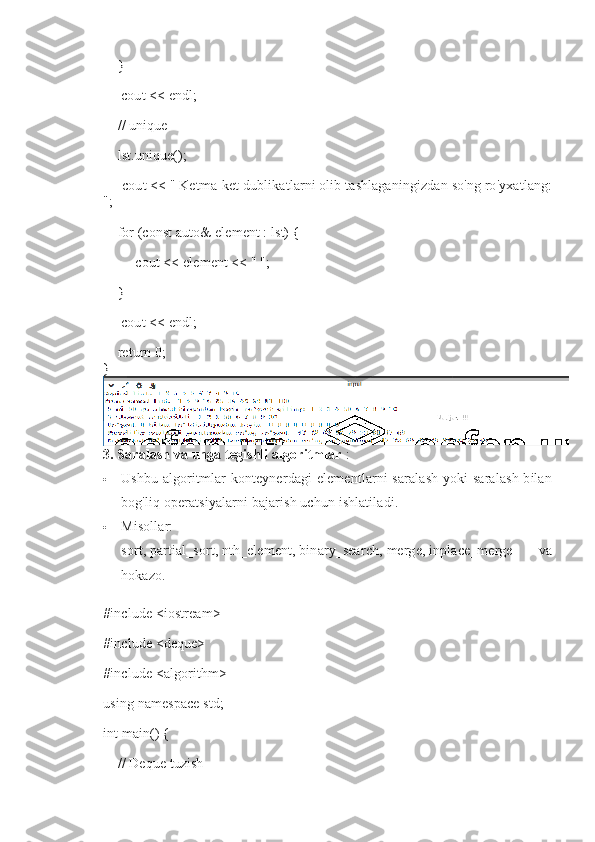     }
     cout << endl;
    // unique
    lst.unique();
     cout << "   Ketma-ket dublikatlarni olib tashlaganingizdan so'ng ro'yxatlang:
";
    for (const auto& element : lst) {
         cout << element << " ";
    }
     cout << endl;
    return 0;
}
3. Saralash va unga tegishli algoritmlar   :
 Ushbu algoritmlar konteynerdagi  elementlarni saralash  yoki saralash  bilan
bog'liq operatsiyalarni bajarish uchun ishlatiladi.
 Misollar:  
sort,   partial_sort,   nth_element,   binary_search,   merge,   inplace_merge   va
hokazo.
#include <iostream>
#include <deque>
#include <algorithm>
using namespace std;
int main() {
    // Deque tuzish 