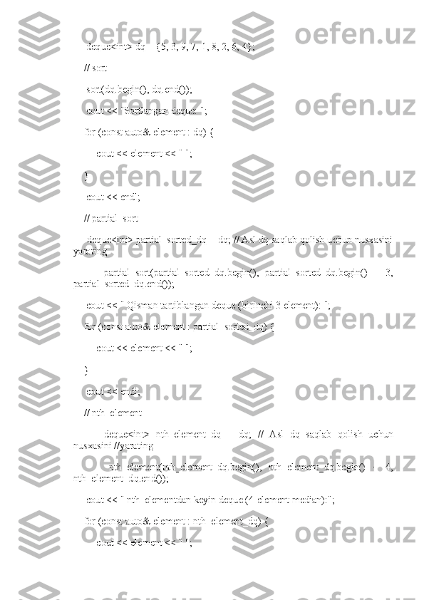      deque<int> dq = {5, 3, 9, 7, 1, 8, 2, 6, 4};
    // sort
     sort(dq.begin(), dq.end());
     cout << "Sortlangan deque: ";
    for (const auto& element : dq) {
         cout << element << " ";
    }
     cout << endl;
    // partial_sort
     deque<int> partial_sorted_dq = dq; // Asl dq saqlab qolish uchun nusxasini
yarating
          partial_sort(partial_sorted_dq.begin(),   partial_sorted_dq.begin()   +   3,
partial_sorted_dq.end());
     cout << "   Qisman tartiblangan deque (birinchi 3 element): ";
    for (const auto& element : partial_sorted_dq) {
         cout << element << " ";
    }
     cout << endl;
    // nth_element
          deque<int>   nth_element_dq   =   dq;   //   Asl   dq   saqlab   qolish   uchun
nusxasini //yarating
          nth_element(nth_element_dq.begin(),   nth_element_dq.begin()   +   4,
nth_element_dq.end());
     cout << "   nth_elementdan keyin deque (4-element median):";
    for (const auto& element : nth_element_dq) {
         cout << element << " "; 