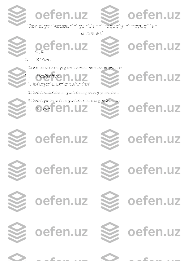 Davlat yer kadastrini yuritishni huquqiy himoya qilish
choralari
   
          Reja:
I. Kirish:.
Davlat kadastrlari yagona tizimini  yaratish va yuritish
II. Asosiy qism:
1.Davlat yer kadastrlari tushunchasi
2.Davlat kadastrlarini yuritishning asosiy prinsiplari. 
3.Davlat yer kadastrini yuritish sohasidagi vakolatlari
III. Xulosa:
         