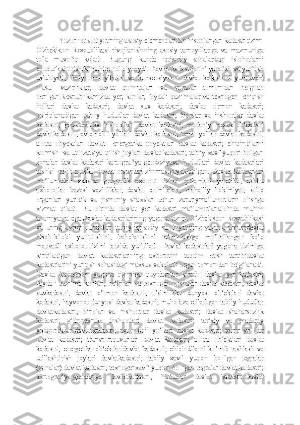             Bozor iqtisodiyotining asosiy elementlaridan hisoblangan kadastr tizimi
O'zbekiston   Respublikasi   rivojlanishining   asosiy   tamoyillariga   va   mazmuniga
to'la   muvofiq   keladi.   Bugungi   kunda   iqtisodiy   sohalardagi   islohotlarni
chuqurlashtirishda muhim rol o'ynaydi. Davlat kadastrlarini yaratish va yuritish
uslubiyati,   ilmiy   tomoiyllarini   va   konsepsiyalari   davlat   kadastrini   yurituvchi
masul   vazirliklar,   davlat   qo'mitalari   va   idoralar   tomonidan   belgilab
berilgan.Respublikamizda   yer,   konlar,   foydali   qazilmalar   va   texnogen     chiqish
hollari   davlat   kadastri;   davlat   suv   kadastri;   davlat   o'rmon   kadastri;
qo'riqlanadigan   tabiiy   hududlar   davlat   kadastri;   binolar   va   inshootlar   davlat
kadastri;   gidrotexnika   inshootlari   davlat   kadastri;   madaniy   meros   ob‘ektlari
davlatkadastri;   avtomobil   yo'llari   davlat   kadastri;   temir   yo'llar   davlat   kadastri;
aloqa   obyektlari   davlat     energetika   obyektlari   davlat   kadastri;   chiqindilarni
ko'mish   va utilizatsiya qilish joylari davlat kadastri; tabiiy xavf yuqori bo'lgan
zonalar   davlat   kadastri   kartografiya-geodeziyava   hududlari   davlat   kadastrlari
tashkil   etilib   mas‘ul   davlat   organlari   zimmasigayuklatilgan.   Davlat   kadastrlari
ma‘lumotlari   asosida   geografik   axborot   tizimi   qatlamlari   yaratilib,   ushbu
axborotlar   bazasi   vazirliklar,   davlat   qo'mitalari,   mahalliy   hokimiyat,   soliq
organlari   yuridik   va   jismoniy   shaxslar   uchun   zaruriyma‘lumotlarni   olishga
xizmat   qiladi.   Bu   o'rinda   davlat   yer   kadastri   ma‘lumotlarialohida   muhim
ahamiyatga ega.Davlat kadastrlarining yagona tizimi O’zbekiston Respublikasi
va   uning   ayrim   hududlari   tabiiy-iqtisodiy   salohiyatining   yagona   umumdavlat
hisob-kitobi   yuritilishini,   baholanishini   ta‘minlashga   mo’ljallangan   ko’p
maqsadli   axborot   tizimi   tarzida   yuritiladi.   Davlat   kadastrlari   yagona   tizimiga
kiritiladigan   davlat   kadastrlarining   axborotini   taqdim   etish   tartibidavlat
kadastrlarini yuritish sohasidagi maxsus vakolatli organ tomonidan belgilanadi.
Davlat   kadastrlari   yagona   tizimiga   quyidagilar   kiradi:   davlat   yer   kadastri;
foydali   qazilma   konlari,   belgilari   va   texnogen   hosilalar   davlat   kadastri;   davlat
suvkadastri;   davlat   o’rmon   kadastri;   o’simliklar   dunyosi   ob‘ektlari   davlat
kadastri; hayvonot dunyosi davlat kadastri; muhofaza etiladigan tabiiy hududlar
davlatkadastri;   binolar   va   inshootlar   davlat   kadastri;   davlat   shaharsozlik
kadastri;   gidrotexnika   inshootlari   davlat   kadastri;   tarixiy   va   madaniy
yodgorliklar   davlatkadastri;   avtomobil   yo’llari   davlat   kadastri;   temir   yo‗llar
davlat   kadastri;   transportquvurlari   davlat   kadastri;   aloqa   ob‘ektlari   davlat
kadastri;   energetika   ob‘ektlaridavlat   kadastri;   chiqindilarni   ko’mib   tashlash   va
utillashtirish   joylari   davlatkadastri;   tabiiy   xavfi   yuqori   bo‗lgan   tegralar
(zonalar) davlat kadastri; texnogenxavfi yuqori bo‗lgan tegralar davlat kadastri;
kartografiya-geodeziya   davlatkadastri;   hududlar   davlat   kadastri.Davlat 