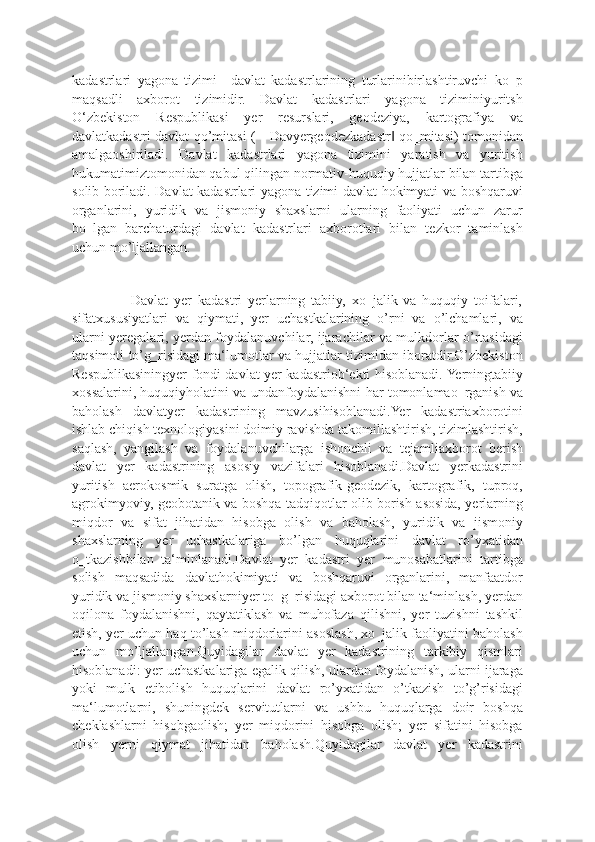 kadastrlari   yagona   tizimi–   davlat   kadastrlarining   turlarinibirlashtiruvchi   ko‗p
maqsadli   axborot   tizimidir.   Davlat   kadastrlari   yagona   tiziminiyuritsh
O‘zbekiston   Respublikasi   yer   resurslari,   geodeziya,   kartografiya   va
davlatkadastri davlat qo’mitasi (―Davyergeodezkadastr  qo‗mitasi) tomonidan‖
amalgaoshiriladi.   Davlat   kadastrlari   yagona   tizimini   yaratish   va   yuritish
hukumatimiztomonidan qabul qilingan normativ-huquqiy hujjatlar bilan tartibga
solib boriladi. Davlat kadastrlari yagona tizimi davlat hokimyati va boshqaruvi
organlarini,   yuridik   va   jismoniy   shaxslarni   ularning   faoliyati   uchun   zarur
bo‗lgan   barchaturdagi   davlat   kadastrlari   axborotlari   bilan   tezkor   taminlash
uchun mo’ljallangan.
                    Davlat   yer   kadastri   yerlarning   tabiiy,   xo‗jalik   va   huquqiy   toifalari,
sifatxususiyatlari   va   qiymati,   yer   uchastkalarining   o’rni   va   o’lchamlari,   va
ularni yeregalari, yerdan foydalanuvchilar, ijarachilar va mulkdorlar o’rtasidagi
taqsimoti to’g‗risidagi ma‘lumotlar va hujjatlar tizimidan iboratdir.O’zbekiston
Respublikasiningyer fondi davlat yer kadastriob‘ekti hisoblanadi. Yerningtabiiy
xossalarini, huquqiyholatini va undanfoydalanishni har tomonlamao‗rganish va
baholash   davlatyer   kadastrining   mavzusihisoblanadi.Yer   kadastriaxborotini
ishlab chiqish texnologiyasini doimiy ravishda takomillashtirish, tizimlashtirish,
saqlash,   yangilash   va   foydalanuvchilarga   ishonchli   va   tejamliaxborot   berish
davlat   yer   kadastrining   asosiy   vazifalari   hisoblanadi.Davlat   yerkadastrini
yuritish   aerokosmik   suratga   olish,   topografik-geodezik,   kartografik,   tuproq,
agrokimyoviy, geobotanik va boshqa tadqiqotlar olib borish asosida, yerlarning
miqdor   va   sifat   jihatidan   hisobga   olish   va   baholash,   yuridik   va   jismoniy
shaxslarning   yer   uchastkalariga   bo’lgan   huquqlarini   davlat   ro’yxatidan
o‗tkazishbilan   ta‘minlanadi.Davlat   yer   kadastri   yer   munosabatlarini   tartibga
solish   maqsadida   davlathokimiyati   va   boshqaruvi   organlarini,   manfaatdor
yuridik va jismoniy shaxslarniyer to‗g‗risidagi axborot bilan ta‘minlash, yerdan
oqilona   foydalanishni,   qaytatiklash   va   muhofaza   qilishni,   yer   tuzishni   tashkil
etish, yer uchun haq to’lash miqdorlarini asoslash, xo‗jalik faoliyatini baholash
uchun   mo’ljallangan.Quyidagilar   davlat   yer   kadastrining   tarkibiy   qismlari
hisoblanadi: yer uchastkalariga egalik qilish, ulardan foydalanish, ularni ijaraga
yoki   mulk   etibolish   huquqlarini   davlat   ro’yxatidan   o’tkazish   to’g’risidagi
ma‘lumotlarni,   shuningdek   servitutlarni   va   ushbu   huquqlarga   doir   boshqa
cheklashlarni   hisobgaolish;   yer   miqdorini   hisobga   olish;   yer   sifatini   hisobga
olish   yerni   qiymat   jihatidan   baholash.Quyidagilar   davlat   yer   kadastrini 