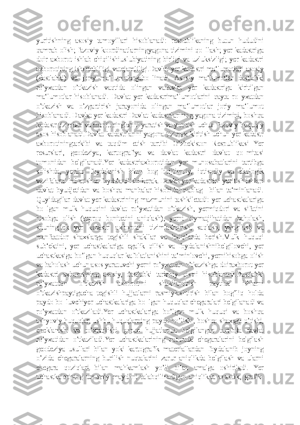 yuritishning   asosiy   tamoyillari   hisoblanadi:   respublikaning   butun   hududini
qamrab olish; fazoviy koordinatlarningyagona tizimini qo‗llash; yer kadastriga
doir   axborot   ishlab   chiqilishiuslubiyatining   birligi   va   uzluksizligi;   yer   kadastri
axborotining ishonchliligi vatejamliligi.Davlat yer kadastri ma‘lumotlari asosiy
(dastlabki)   va   joriy   ma‘lumotlargabo‗linadi.   Asosiy   ma‘lumotlar   dastlabki
ro’yxatdan   o’tkazish   vaqtida   olingan   vadavlat   yer   kadastriga   kiritilgan
ma‘lumotlar   hisoblanadi.   Davlat   yer   kadastrima‘lumotlarini   qayta   ro‗yxatdan
o’tkazish   va   o’zgartirish   jarayonida   olingan   ma‘lumotlar   joriy   ma‘lumot
hisoblanadi. Davlat yer kadastri Davlat kadastrlarining yagona tizimini, boshqa
kadastr tizimlari va monitoringlarini yaratish va yuritish uchun fazoviy-huquqiy
asos hisoblanadi.Davlat kadastrlarini yagona tizimga kiritish uchun yer-kadastr
axborotiningtarkibi   va   taqdim   etish   tartibi   O’zbekiston   Respublikasi   Yer
resurslari,   geodeziya,   kartografiya   va   davlat   kadastri   davlat   qo‗mitasi
tomonidan   belgilanadi.Yer   kadastriaxborotidan   yer   munosabatlarini   tartibga
solishda,   yerdan   foydalanish   bilan   bog‗liqijtimoiy,   iqtisodiy   va   ekologik
vazifalarni hal etishda foydalanilishi kerak. Davlat yer kadastrini yuritish ishlari
davlat   byudjetidan   va   boshqa   manbalar   hisobidanmablag‗   bilan   ta‘minlanadi.
Quyidagilar davlat yer kadastrining mazmunini tashkiletadi: yer uchastkalariga
bo‗lgan   mulk   huquqini   davlat   ro’yxatidan   o’tkazish,   yermiqdori   va   sifatini
hisobga   olish   (tuproq   bonitetini   aniqlash),   yerni   qiymatjihatidan   baholash,
shuningdek   yer   kadastri   axborotini   tizimlashtirish,   saqlash,   yangilash   va
manfaatdor   shaxslarga   tegishli   shakllar   va   hajmlarda   berish.Mulk   huquqi
sub‘ektini,   yer   uchastkalariga   egalik   qilish   va   foydalanishnibelgilovchi,   yer
uchastkasiga bo’lgan huquqlar kafolatlanishini ta‘minlovchi, yernihisobga olish
va baholash uchun asos yaratuvchi yerni ro’yxatdan o’tkazishga doiraxborot yer
kadastri   axborotining   asosiy,   dastlabki   tarkibiy   qismi   hisoblanadi.Dastlabki
ro’yxatdan   o’tkazish   axborotini   shakllantirish   paytida   ishlarni
o’tkazishpaytigacha   tegishli   hujjatlarni   rasmiylashtirish   bilan   bog’liq   holda
paydo bo‗luvchiyer uchastkalariga bo‗lgan huquqlar chegaralari belgilanadi va
ro’yxatdan   o’tkaziladi.Yer   uchastkalariga   bo’lgan   mulk   huquqi   va   boshqa
ashyoviy huquqlar, ushbu huquqlarning paydo bo’lishi, boshqa shaxsga o’tishi,
cheklanishi   va   to’xtatilishi   qonun   hujjatlarida   belgilangan   tartibda   davlat
ro’yxatidan   o’tkaziladi.Yer   uchastkalarining   naturada   chegaralarini   belgilash
geodeziya   usullari   bilan   yoki   kartografik   materiallardan   foydalanib   joyning
o’zida   chegaralarning   burilish   nuqtalarini   zarur   aniqlikda   belgilash   va   ularni
chegara   qoziqlari   bilan   mahkamlash   yo’li   bilan   amalga   oshiriladi.   Yer
uchastkalarining   umumiy   maydoni   talabqilinadigan   aniqlikda   analitik,   grafik- 