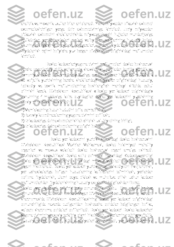 analitik va mexanik usullar bilan aniqlanadi. Yerni ro’yxatdan o’kazish axboroti
avtomatlashtirilgan   yerga   doir   axborottizimiga   kiritiladi.   Joriy   ro’yxatdan
o’tkazish   axborotini   shakllantirishda   ro’yxatgaoluvchi   hujjatlar   mundarijasiga
mulkdorlar,   yer   uchastkalari   egalari   vafoydalanuvchilarining   huquqiy   holati,
shuningdek   yerning   maydoni,   chegaralari,   undan   foydalanish   maqsadi   va
foydalanish   rejimi   bo’yicha   yuz   bergan   o’zgarishlar   to’g’risidagi   ma‘lumotlar
kiritiladi.
                                Davlat   kadastrlariyagona   tizimi   ma‘lumotlari   davlat   boshqaruvi
barcha   organlari,   yuridik   vajismoniy   shaxslar,   shu   jumladan   horijiy   yuridik   va
jismoniy   shaxslar   uchunmajburiy   kuchga   egadir.   Kadastr   hujjatlari   mulkchilik
va   xo’jalik   yuritishning   barcha   shakllaridagi   obyektlar   to’g’risidagi   huquqiy,
iqtisodiy   va   texnik   ma‘lumotlarning   boshlang’ich   manbayi   sifatida   qabul
qilinishi   kerak.   O'zbekiston   Respublikasi   «Davlat   yer   kadastri   to'g'risidagi»
qonunning   4-moddasiga   ko'ra   quyidagilar   davlat   yer   kadastrini   yuritishning
asosiy prinsiplari hisoblanadi:
1)Mamlakatning butun hududini to‘la qamrab olish;
2)Fazoviy koordinatalarning yagona tizimini qo‘llash;
3)Er kadastriga doir axborotlar ishlab chiqish uslubiyotining birligi;
4)Er kadastriga doir axborotlarning to‘g‘ri bo‘lishi.
                                    Davlat   yer   kadastrini   yuritish   sohasidagi   davlat   boshqaruvini
O‘zbekiston   Respublikasi   Vazirlar   Mahkamasi,   davlat   hokimiyati   mahalliy
organlari   va   maxsus   vakolatli   davlat   boshqaruvi   organi   amalga   oshiradi.
O‘zbekiston   Respublikasi   Davlat   soliq   qo‘mitasi   huzuridagi   Kadastr   agentligi
davlat   yer   kadastrini   yuritish   sohasidagi   maxsus   vakolatli   davlat   boshqaruvi
organi hisoblanadi. Davlat yer kadastri yuritishning, iqtisodiyotni rivojlantirish,
yer   uchastkalariga   bo‘lgan   huquqlarning   kafolatlarini   ta’minlash,   yerlardan
oqilona   foydalanish,   ularni   qayta   tiklash   va   muhofaza   qilish   uchun   kadastr
ma’lumotlaridan foydalanishning huquqiy asoslarini belgilashdan iborat.
Davlat   yer   kadastri   to‘g‘risidagi   qonunchilik   ushbu   Qonundan,   boshqa
qonunchilik   hujjatlaridan   iboratdir.Agar   O‘zbekiston   Respublikasining   xalqaro
shartnomasida   O‘zbekiston   Respublikasining   davlat   yer   kadastri   to‘g‘risidagi
qonunchiligida   nazarda   tutilganidan   boshqacha   qoidalar   belgilangan   bo‘lsa,
xalqaro shartnoma qoidalari qo‘llaniladi. Davlat yer kadastri Davlat kadastrlari
yagona tizimining asosiy tarkibiy qismi hisoblanib, u yerlarning tabiiy, xo‘jalik,
huquqiy   rejimi,   toifalari,   sifat   xususiyatlari   va   qimmati,   yer   uchastkalarining 