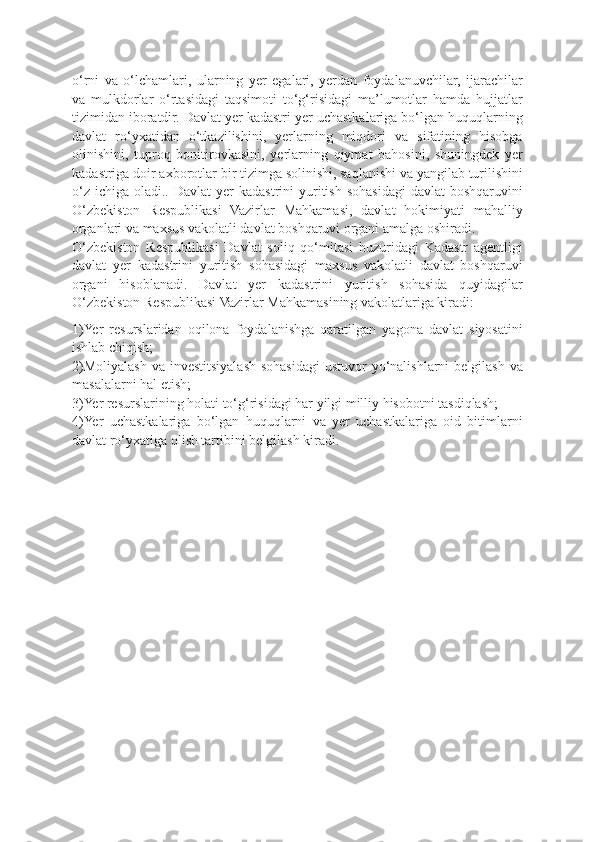 o‘rni   va   o‘lchamlari,   ularning   yer   egalari,   yerdan   foydalanuvchilar,   ijarachilar
va   mulkdorlar   o‘rtasidagi   taqsimoti   to‘g‘risidagi   ma’lumotlar   hamda   hujjatlar
tizimidan iboratdir. Davlat yer kadastri yer uchastkalariga bo‘lgan huquqlarning
davlat   ro‘yxatidan   o‘tkazilishini,   yerlarning   miqdori   va   sifatining   hisobga
olinishini,   tuproq   bonitirovkasini,   yerlarning   qiymat   bahosini,   shuningdek   yer
kadastriga doir axborotlar bir tizimga solinishi, saqlanishi va yangilab turilishini
o‘z  ichiga  oladi.. Davlat   yer  kadastrini   yuritish  sohasidagi   davlat   boshqaruvini
O‘zbekiston   Respublikasi   Vazirlar   Mahkamasi,   davlat   hokimiyati   mahalliy
organlari va maxsus vakolatli davlat boshqaruvi organi amalga oshiradi.
O‘zbekiston   Respublikasi   Davlat   soliq   qo‘mitasi   huzuridagi   Kadastr   agentligi
davlat   yer   kadastrini   yuritish   sohasidagi   maxsus   vakolatli   davlat   boshqaruvi
organi   hisoblanadi.   Davlat   yer   kadastrini   yuritish   sohasida   quyidagilar
O‘zbekiston Respublikasi Vazirlar Mahkamasining vakolatlariga kiradi:
1)Yer   resurslaridan   oqilona   foydalanishga   qaratilgan   yagona   davlat   siyosatini
ishlab chiqish;
2)Moliyalash va  investitsiyalash sohasidagi  ustuvor  yo‘nalishlarni  belgilash  va
masalalarni hal etish;
3)Yer resurslarining holati to‘g‘risidagi har yilgi milliy hisobotni tasdiqlash;
4)Yer   uchastkalariga   bo‘lgan   huquqlarni   va   yer   uchastkalariga   oid   bitimlarni
davlat ro‘yxatiga olish tartibini belgilash kiradi. 