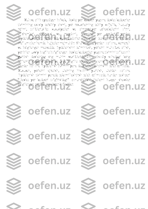        Xulosa qilib aytadigan bo’sak, Davlat yer kadastri-yagona davlat kadastrlar
tizimining   asosiy   tarkibiy   qismi,   yer   resusrlarning   tabiiy   xo’jalik,   huquqiy
rejimi,   toifalari,sifat   xususiyatlari   va   qimmati,yer   uchastkalarini   o’rni,
o’lchamlari,   chegarasi   va   maydoni,   ularning   yer   egalari,   yerdan
foydalanuvchilar,   ijarachilar   va   mulkdorlar   o’rtasidagi   taqsimoti   to’g’risidagi
ma’lumotlar   hamda   hujjatlar   majmuidir.   Shu   sababli,   yerdan   oqilona,   samarali
va   belgilangan   maqsadda   foydalanishni   ta’minlash,   yerlarni   muhofaza   qilish,
yer bilan uzviy bog’liq bo’g’langan Davlat kadastrlar  yagona tizimini to’laqonli
yuritish   davlatning   eng   muhim   vazifalaridandir.   Iqtisodiy   sohadagi   keng
ko lamli   o zgarishlar   yer   va   unga   bog liq   resurslarning   aniq   hisobini   yuritish,ʻ ʻ ʻ
ulardan oqilona foydalanish tizimini yana-da takomillashtirishni talab etmoqda.
Xususan,   yerlarni   ajratish,   ularning   hisobini   yuritish,   ulardan   oqilona
foydalanish   tizimini   yanada   takomillashtirsh   talab   etilmoqda.Bundan   tashqari
“Davlat   yer   kadastri   to’g’risidagi”   qonunchilik   hujjatlarni   buzgan   shaxslar
belgilangan tartibda javobgar bo’ladilar. 