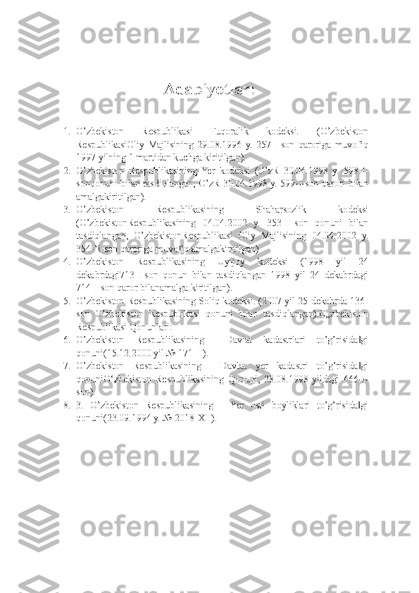 Adabiyotlar:
1. O’zbekiston   Respublikasi   Fuqoralik   kodeksi.   (O’zbekiston
RespublikasiOliy   Majlisining   29.08.1996   y.   257-I-son   qaroriga   muvofiq
1997 yilning 1 martidan kuchga kiritilgan).
2. O’zbekiston   Respublikasining   Yer   kodeksi   (O’zR   30.04.1998   y.   598-I-
sonqonuni bilan tasdiqlangan, O’zR 30.04.1998 y. 599-I-son qarori bilan
amalgakiritilgan).
3. O’zbekiston   Respublikasining   Shaharsozlik   kodeksi
(O’zbekistonRespublikasining   04.04.2002   y.   353-II-son   qonuni   bilan
tasdiqlangan,   O’zbekistonRespublikasi   Oliy   Majlisining   04.04.2002   y.
354-II-son qaroriga muvofiq amalgakiritilgan)
4. O’zbekiston   Respublikasining   Uy-joy   kodeksi   (1998   yil   24
dekabrdagi713-I-son   qonun   bilan   tasdiqlangan   1998   yil   24   dekabrdagi
714-I-son qaror bilanamalga kiritilgan).
5. O’zbekiston Respublikasining Soliq kodeksi. (2007 yil 25 dekabrda 136-
son   O’zbekiston   Respublikasi   qonuni   bilan   tasdiqlangan).O„zbekiston
Respublikasi Qonunlari:
6. O’zbekiston   Respublikasining   ―Davlat   kadastrlari   to’g’risida gi‖
qonuni(15.12.2000 yil № 171-II).
7. O’zbekiston   Respublikasining   ―Davlat   yer   kadastri   to’g’risida gi
‖
qonuniO‘zbekiston   Respublikasining   Qonuni,   28.08.1998   yildagi   666-I-
son).
8. 3.   O’zbekiston   Respublikasining   ―Yer   osti   boyliklari   to’g’risida gi
‖
qonuni(23.09.1994 y. № 2018-XII). 