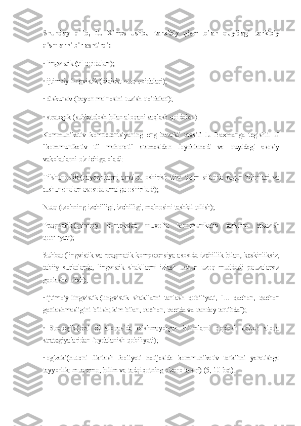 Shunday   qilib,   D.   Ximes   ushbu   tarkibiy   qism   bilan   quyidagi   tarkibiy
qismlarni birlashtirdi:
·   lingvistik (til qoidalari);
·   ijtimoiy-lingvistik (dialekt nutq qoidalari);
·   diskursiv (bayon ma'nosini tuzish qoidalari);
·   strategik (suhbatdosh bilan aloqani saqlash qoidalari).
Kommunikativ   kompetentsiyaning   eng   batafsil   tavsifi   L.   Baxmanga   tegishli.   U
"kommunikativ   til   mahorati"   atamasidan   foydalanadi   va   quyidagi   asosiy
vakolatlarni o'z ichiga oladi:
Tilshunoslik   (bayonotlarni   amalga   oshirish   tilni   tizim   sifatida   olgan   bilimlari   va
tushunchalari asosida amalga oshiriladi);
Nutq   (izohning izchilligi, izchilligi, ma'nosini tashkil qilish);
Pragmatik   (ijtimoiy   kontekstga   muvofiq   kommunikativ   tarkibni   etkazish
qobiliyati);
Suhbat   (lingvistik va pragmatik kompetensiya asosida izchillik bilan, keskinliksiz,
tabiiy   sur'atlarda,   lingvistik   shakllarni   izlash   uchun   uzoq   muddatli   pauzalarsiz
gaplasha olish);
·   ijtimoiy-lingvistik   (lingvistik   shakllarni   tanlash   qobiliyati,   "...   qachon,   qachon
gaplashmasligini bilish; kim bilan, qachon, qaerda va qanday tartibda");
·   Strategik   (real   til   aloqasida   etishmayotgan   bilimlarni   qoplash   uchun   aloqa
strategiyalaridan foydalanish qobiliyati);
·   og'zaki(nutqni   fikrlash   faoliyati   natijasida   kommunikativ   tarkibni   yaratishga
tayyorlik: muammo, bilim va tadqiqotning o'zaro ta'siri) (5, 10-bet). 