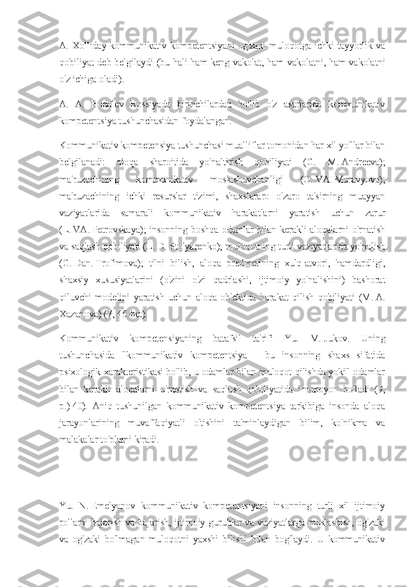 A. Xolliday kommunikativ kompetentsiyani  og'zaki  muloqotga  ichki  tayyorlik va
qobiliyat deb belgilaydi (bu hali ham keng vakolat, ham vakolatni, ham vakolatni
o'z ichiga oladi).
A.   A.   Bodalev   Rossiyada   birinchilardan   bo'lib   o'z   asarlarida   kommunikativ
kompetentsiya tushunchasidan foydalangan.
Kommunikativ kompetensiya tushunchasi mualliflar tomonidan har xil yo'llar bilan
belgilanadi:   aloqa   sharoitida   yo'naltirish   qobiliyati   (G.   M.   Andreeva);
ma'ruzachining   kommunikativ   moslashuvchanligi   (O.   VA.   Muravyova);
ma'ruzachining   ichki   resurslar   tizimi,   shaxslararo   o'zaro   ta'sirning   muayyan
vaziyatlarida   samarali   kommunikativ   harakatlarni   yaratish   uchun   zarur
(L.   VA.   Petrovskaya); insonning boshqa odamlar bilan kerakli aloqalarni o'rnatish
va saqlash qobiliyati (L.   D.   Stolyarenko); muloqotning turli vaziyatlarida yo'nalish
(G.   Dan.   Trofimova);   tilni   bilish,   aloqa   predmetining   xulq-atvori,   hamdardligi,
shaxsiy   xususiyatlarini   (o'zini   o'zi   qadrlashi,   ijtimoiy   yo'nalishini)   bashorat
qiluvchi   modelini   yaratish   uchun   aloqa   ob'ektida   harakat   qilish   qobiliyati   (M.   A.
Xazanova) (7, 46-bet).
Kommunikativ   kompetensiyaning   batafsil   ta'rifi   Yu.   M.   Jukov.   Uning
tushunchasida   "kommunikativ   kompetentsiya   -   bu   insonning   shaxs   sifatida
psixologik xarakteristikasi bo'lib, u odamlar bilan muloqot qilishda yoki" odamlar
bilan   kerakli   aloqalarni   o'rnatish   va   saqlash   qobiliyatida   "namoyon   bo'ladi   (9,
p.)   40).   Aniq   tushunilgan   kommunikativ   kompetentsiya   tarkibiga   insonda   aloqa
jarayonlarining   muvaffaqiyatli   o'tishini   ta'minlaydigan   bilim,   ko'nikma   va
malakalar to'plami kiradi.
Yu.   N.   Emelyanov   kommunikativ   kompetentsiyani   insonning   turli   xil   ijtimoiy
rollarni bajarish va bajarish, ijtimoiy guruhlar va vaziyatlarga moslashish, og'zaki
va   og'zaki   bo'lmagan   muloqotni   yaxshi   bilishi   bilan   bog'laydi.   U   kommunikativ 