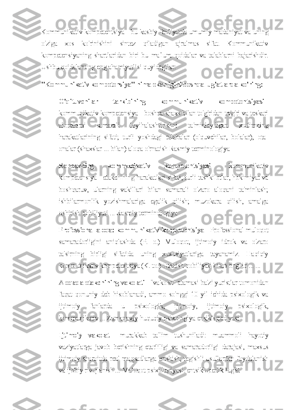 Kommunikativ kompetentsiya - bu kasbiy faoliyatda umumiy madaniyat va uning
o'ziga   xos   ko'rinishini   sintez   qiladigan   ajralmas   sifat.   Kommunikativ
kompetensiyaning   shartlaridan   biri   bu   ma'lum   qoidalar   va   talablarni   bajarishdir.
Ushbu qoidalarning eng ahamiyatlisi quyidagilar:
"Kommunikativ kompetensiya" nima ekanligini boshqa lug'atlarda ko'ring:
O'qituvchilar   tarkibining   kommunikativ   kompetentsiyasi   -
kommunikativ kompetensiya - boshqa shaxs bilan to'g'ridan-to'g'ri va teskari
aloqalarni   samarali   loyihalashtirishni   ta'minlaydigan   xodimning
harakatlarining   sifati;   turli   yoshdagi   talabalar   (o'quvchilar,   bolalar),   ota-
onalar (shaxslar ... bilan) aloqa o'rnatish   Rasmiy terminologiya
Rahbarning   kommunikativ   kompetentsiyasi   -   kommunikativ
kompetensiya - etakchining harakatlari sifati, turli tashkilotlar, hokimiyat va
boshqaruv,   ularning   vakillari   bilan   samarali   o'zaro   aloqani   ta'minlash;
ishbilarmonlik   yozishmalariga   egalik   qilish;   muzokara   qilish,   amalga
oshirish qobiliyati ...   Rasmiy terminologiya
Professional aloqa: kommunikativ kompetentsiya   - Professional muloqot
samaradorligini   aniqlashda   (P.   o.)   Muloqot,   ijtimoiy   idrok   va   o'zaro
ta'sirning   birligi   sifatida   uning   xususiyatlariga   tayanamiz.   Haqiqiy
kommunikativ kompetentsiya (K. to.) Uzatish qobiliyati bilan bog'liq ... ...
Aloqada etakchining vakolati   - "vakolat" atamasi ba'zi yuristlar tomonidan
faqat   qonuniy   deb   hisoblanadi,   ammo   so'nggi   10   yil   ichida   psixologik   va
ijtimoiy   fanlarda   u   psixologik,   ijtimoiy,   ijtimoiy   psixologik,
kommunikativ ...   Zamonaviy huquqiy psixologiya ensiklopediyasi
Ijtimoiy   vakolat   -   murakkab   ta'lim   tushuniladi:   muammoli   hayotiy
vaziyatlarga   javob   berishning   etarliligi   va   samaradorligi   darajasi,   maxsus
ijtimoiy sharoitda real maqsadlarga erishish, tegishli usullardan foydalanish
va ijobiy rivojlanish ...   Muloqot psixologiyasi. entsiklopedik lug'at 