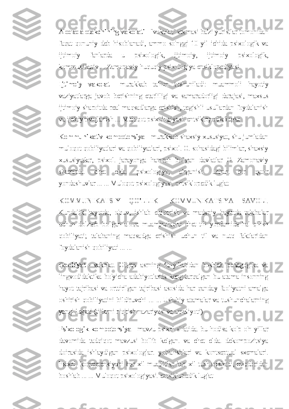 Aloqada etakchining vakolati   - "vakolat" atamasi ba'zi yuristlar tomonidan
faqat   qonuniy   deb   hisoblanadi,   ammo   so'nggi   10   yil   ichida   psixologik   va
ijtimoiy   fanlarda   u   psixologik,   ijtimoiy,   ijtimoiy   psixologik,
kommunikativ ...   Zamonaviy huquqiy psixologiya ensiklopediyasi
Ijtimoiy   vakolat   -   murakkab   ta'lim   tushuniladi:   muammoli   hayotiy
vaziyatlarga   javob   berishning   etarliligi   va   samaradorligi   darajasi,   maxsus
ijtimoiy sharoitda real maqsadlarga erishish, tegishli usullardan foydalanish
va ijobiy rivojlanish ...   Muloqot psixologiyasi. entsiklopedik lug'at
Kommunikativ kompetensiya   - murakkab shaxsiy xususiyat, shu jumladan
muloqot qobiliyatlari va qobiliyatlari, psixol. O. sohasidagi bilimlar, shaxsiy
xususiyatlar,   psixol.   jarayonga   hamroh   bo'lgan   davlatlar   O.   Zamonaviy
sharoitda.   chet   elda.   psixologiya,   o'rganish   uchun   bir   qator
yondashuvlar ... ...   Muloqot psixologiyasi. entsiklopedik lug'at
KOMMUNIKATSIY   QO'LLIK   -   KOMMUNIKATSIYA   SAVOLI.
Kundalik   hayotda,   o'quv,   ishlab   chiqarish   va   madaniy   hayotda   talabalar
uchun   dolzarb   bo'lgan   aloqa   muammolarini   chet   tili   yordamida   hal   qilish
qobiliyati;   talabaning   maqsadga   erishish   uchun   til   va   nutq   faktlaridan
foydalanish qobiliyati ... ...
Qobiliyat   -   vakolat.   O'tgan   asrning   60-yillaridan   boshlab   pedagogika   va
lingvodidaktika   bo'yicha   adabiyotlarda   keng   tarqalgan   bu   atama   insonning
hayot   tajribasi   va   orttirilgan   tajribasi   asosida   har   qanday   faoliyatni   amalga
oshirish  qobiliyatini   bildiruvchi   ... ...   Uslubiy  atamalar  va  tushunchalarning
yangi lug'ati (tillarni o'qitish nazariyasi va amaliyoti)
Psixologik kompetensiya   - mavzu psixol sifatida. bu hodisa ko'p o'n yillar
davomida   tadqiqot   mavzusi   bo'lib   kelgan.   va   chet   elda.   dekompozitsiya
doirasida   ishlaydigan   psixologlar.   yo'nalishlari   va   kontseptual   sxemalari.
Psixol.   kompetensiyani   har   xil   mualliflar   har   xil   tushunishadi,   miqdoridan
boshlab ... ...   Muloqot psixologiyasi. entsiklopedik lug'at 