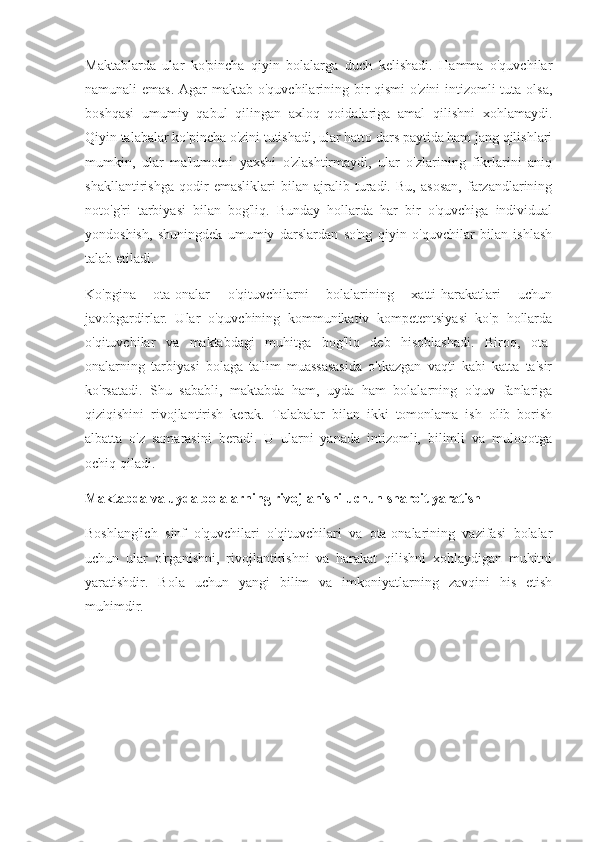 Maktablarda   ular   ko'pincha   qiyin   bolalarga   duch   kelishadi.   Hamma   o'quvchilar
namunali emas. Agar  maktab o'quvchilarining bir qismi  o'zini  intizomli  tuta olsa,
boshqasi   umumiy   qabul   qilingan   axloq   qoidalariga   amal   qilishni   xohlamaydi.
Qiyin talabalar ko'pincha o'zini tutishadi, ular hatto dars paytida ham jang qilishlari
mumkin,   ular   ma'lumotni   yaxshi   o'zlashtirmaydi,   ular   o'zlarining   fikrlarini   aniq
shakllantirishga   qodir   emasliklari   bilan   ajralib   turadi.   Bu,   asosan,   farzandlarining
noto'g'ri   tarbiyasi   bilan   bog'liq.   Bunday   hollarda   har   bir   o'quvchiga   individual
yondoshish,   shuningdek   umumiy   darslardan   so'ng   qiyin   o'quvchilar   bilan   ishlash
talab etiladi.
Ko'pgina   ota-onalar   o'qituvchilarni   bolalarining   xatti-harakatlari   uchun
javobgardirlar.   Ular   o'quvchining   kommunikativ   kompetentsiyasi   ko'p   hollarda
o'qituvchilar   va   maktabdagi   muhitga   bog'liq   deb   hisoblashadi.   Biroq,   ota-
onalarning   tarbiyasi   bolaga   ta'lim   muassasasida   o'tkazgan   vaqti   kabi   katta   ta'sir
ko'rsatadi.   Shu   sababli,   maktabda   ham,   uyda   ham   bolalarning   o'quv   fanlariga
qiziqishini   rivojlantirish   kerak.   Talabalar   bilan   ikki   tomonlama   ish   olib   borish
albatta   o'z   samarasini   beradi.   U   ularni   yanada   intizomli,   bilimli   va   muloqotga
ochiq qiladi.
Maktabda va uyda bolalarning rivojlanishi uchun sharoit yaratish
Boshlang'ich   sinf   o'quvchilari   o'qituvchilari   va   ota-onalarining   vazifasi   bolalar
uchun   ular   o'rganishni,   rivojlantirishni   va   harakat   qilishni   xohlaydigan   muhitni
yaratishdir.   Bola   uchun   yangi   bilim   va   imkoniyatlarning   zavqini   his   etish
muhimdir. 