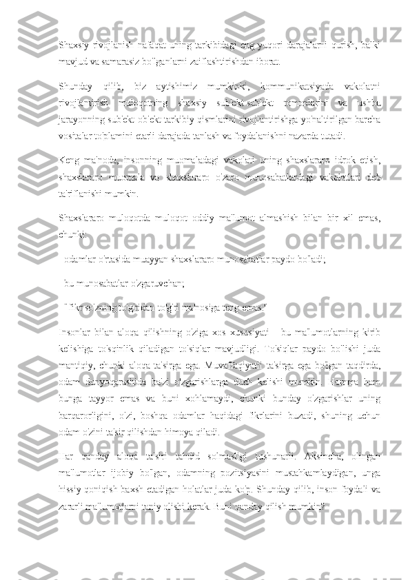 Shaxsiy   rivojlanish   nafaqat   uning   tarkibidagi   eng   yuqori   darajalarni   qurish,   balki
mavjud va samarasiz bo'lganlarni zaiflashtirishdan iborat.
Shunday   qilib,   biz   aytishimiz   mumkinki,   kommunikatsiyada   vakolatni
rivojlantirish   muloqotning   shaxsiy   sub'ekt-sub'ekt   tomonlarini   va   ushbu
jarayonning sub'ekt-ob'ekt tarkibiy qismlarini rivojlantirishga yo'naltirilgan barcha
vositalar to'plamini etarli darajada tanlash va foydalanishni nazarda tutadi.
Keng   ma'noda,   insonning   muomaladagi   vakolati   uning   shaxslararo   idrok   etish,
shaxslararo   muomala   va   shaxslararo   o'zaro   munosabatlardagi   vakolatlari   deb
ta'riflanishi mumkin.
Shaxslararo   muloqotda   muloqot   oddiy   ma'lumot   almashish   bilan   bir   xil   emas,
chunki:
- odamlar o'rtasida muayyan shaxslararo munosabatlar paydo bo'ladi;
- bu munosabatlar o'zgaruvchan;
- "fikr so'zning to'g'ridan-to'g'ri ma'nosiga teng emas."
Insonlar   bilan   aloqa   qilishning   o'ziga   xos   xususiyati   -   bu   ma'lumotlarning   kirib
kelishiga   to'sqinlik   qiladigan   to'siqlar   mavjudligi.   To'siqlar   paydo   bo'lishi   juda
mantiqiy,   chunki   aloqa   ta'sirga   ega.   Muvaffaqiyatli   ta'sirga   ega   bo'lgan   taqdirda,
odam   dunyoqarashida   ba'zi   o'zgarishlarga   duch   kelishi   mumkin.   Hamma   ham
bunga   tayyor   emas   va   buni   xohlamaydi,   chunki   bunday   o'zgarishlar   uning
barqarorligini,   o'zi,   boshqa   odamlar   haqidagi   fikrlarini   buzadi,   shuning   uchun
odam o'zini ta'sir qilishdan himoya qiladi.
Har   qanday   aloqa   ta'siri   tahdid   solmasligi   tushunarli.   Aksincha,   olingan
ma'lumotlar   ijobiy   bo'lgan,   odamning   pozitsiyasini   mustahkamlaydigan,   unga
hissiy qoniqish baxsh etadigan holatlar juda ko'p. Shunday qilib, inson foydali va
zararli ma'lumotlarni taniy olishi kerak. Buni qanday qilish mumkin? 