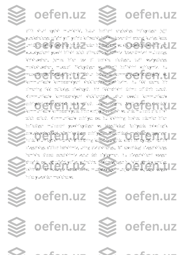 qilib   shuni   aytish   mumkinki,   butun   borliqni   anglashga   intilayotgan   jajji
yurakchalarga to’g’ri yo’l-yo’riq ko’rsatish lozim. Farzandini ertangi kuniga katta
umidlar bog’layotgan har bir ota-onadan bu davrlarni va shu davrlarga xos bo’lgan
xususiyatlarni   yaxshi   bilishi   talab   qilinadi.   Har   birimiz   farzandimizni   muloqotga
kirishuvchan,   jamoa   bilan   tez   til   topisha   oladigan,   turli   vaziyatlarga
moslashuvchan,   mustaqil   fikrlaydigan   va   bilimli   bo’lishini   xohlaymiz.   Bu
maqsadimizni   amalga   oshirish   uchun   bolalarda   kommunikativ   qobiliyatni   va
kommunikativ   kompetensiyani   shakllantirishimiz   lozim.   Bu   ikki   atama   bir
olmaning   ikki   pallasiga   o’xshaydi.   Biri   ikkinchisini   doimo   to’ldirib   turadi.
Kommunikativ   kompetensiyani   shakllantirish   uchun   avvalo   kommunikativ
qobilyatni   rivojlantirish   talab   etiladi.   Ularni   birgina   farqli   tomoni   shundaki
kommunikativ kompetensiyada biror xorijiy tilni bilish va unda muloqot qila olish
talab   etiladi.   Kommunikativ   qobilyat   esa   bu   kishining   boshqa   odamlar   bilan
bo’ladigan   muloqotni   yaxshilaydigan   va   birgalikdagi   faoliyatda   psixologik
qovushuvchanlikni   ta’minlaydigan   qobilyatdir   Yuqoridagi   manbalarga   tayangan
holda   shuni   aytish   mumkinki   bolaning   kamol   topishida   sodir   bo’layotgan   har   bir
o’zgarishga   e’tibor  berishimiz,  uning  qiziqishlariga,  fe’l-atvoridagi   o’zgarishlarga
hamisha   diqqat   qaratishimiz   zarur   deb   o’ylayman.   Bu   o’zgarishlarni   sezgan
chog’da   esa   uni   to’g’ri   yo’lga   yo’naltira   olishimiz,   agar   bu   ishni   qanday   amalga
oshirishni   bilmasangiz   kerak   bo’lsa   mutaxassisga   murojat   etib   vujudga   kelgan
holat yuzasidan maslahat va 