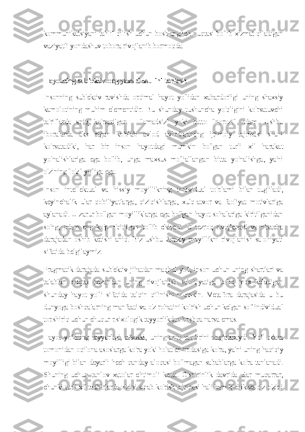 kommunikatsiyani tahlil qilish uchun boshlang'ich nuqtasi bo'lib xizmat qiladigan
vaziyatli yondashuv tobora rivojlanib bormoqda.
Hayotning sub'ektiv-eng yaxshi usulini tanlash
Insonning   sub'ektiv   ravishda   optimal   hayot   yo'lidan   xabardorligi   uning   shaxsiy
kamolotining   muhim   elementidir.   Bu   shunday   tushuncha   yo'qligini   ko'rsatuvchi
ta'riflarda   aniq   ko'rsatilgan   -   "omadsiz"   yoki   hatto   "norozi"   odam.   Ushbu
iboralarda   aks   etgan   ko'plab   avlod   avlodlarining   ijtimoiy   tajribasi   shuni
ko'rsatadiki,   har   bir   inson   hayotdagi   mumkin   bo'lgan   turli   xil   harakat
yo'nalishlariga   ega   bo'lib,   unga   maxsus   mo'ljallangan   bitta   yo'nalishga,   ya'ni
o'zining "o'z" yo'liga ega.
Inson   intellektual   va   hissiy   moyillikning   individual   to'plami   bilan   tug'iladi,
keyinchalik   ular   qobiliyatlarga,   qiziqishlarga,   xulq-atvor   va   faoliyat   motivlariga
aylanadi. U zarur bo'lgan moyilliklarga ega bo'lgan hayot sohalariga kiritilganidan
so'ng,   odam   eng   ko'p   o'qitilgan   bo'lib   chiqadi.   U   tezroq   rivojlanadi   va   o'rtacha
darajadan   oshib   ketishi   aniq.   Biz   ushbu   faraziy   moyillikni   rivojlanish   salohiyati
sifatida belgilaymiz.
Pragmatik darajada sub'ektiv jihatdan maqbul yo'l, inson uchun uning shartlari va
talablari   nuqtai   nazaridan   uning   rivojlanish   salohiyatiga   to'liq   mos   keladigan
shunday   hayot   yo'li   sifatida   talqin   qilinishi   mumkin.   Metafora   darajasida   u   bu
dunyoga boshqalarning manfaati va o'z rohatini ko'rish uchun kelgan sof individual
topshiriq uchun chuqur psixologik tayyorlikdan boshqa narsa emas.
Hayot   yo'lining   tayyorligi,   afsuski,   uning   aniq   taqdirini   anglatmaydi.   Yo'l   odam
tomonidan oqilona asoslarga ko'ra yoki holatlar irodasiga ko'ra, ya'ni uning haqiqiy
moyilligi  bilan deyarli  hech qanday aloqasi  bo'lmagan sabablarga ko'ra tanlanadi.
Shuning   uchun   tanlov   xatolar   ehtimoli   katta.   O'spirinlik   davrida   ular   muqarrar,
chunki turli xil tadbirlarda o'zini sinab ko'rish tajribasi hali ham kichik va o'z-o'zini 