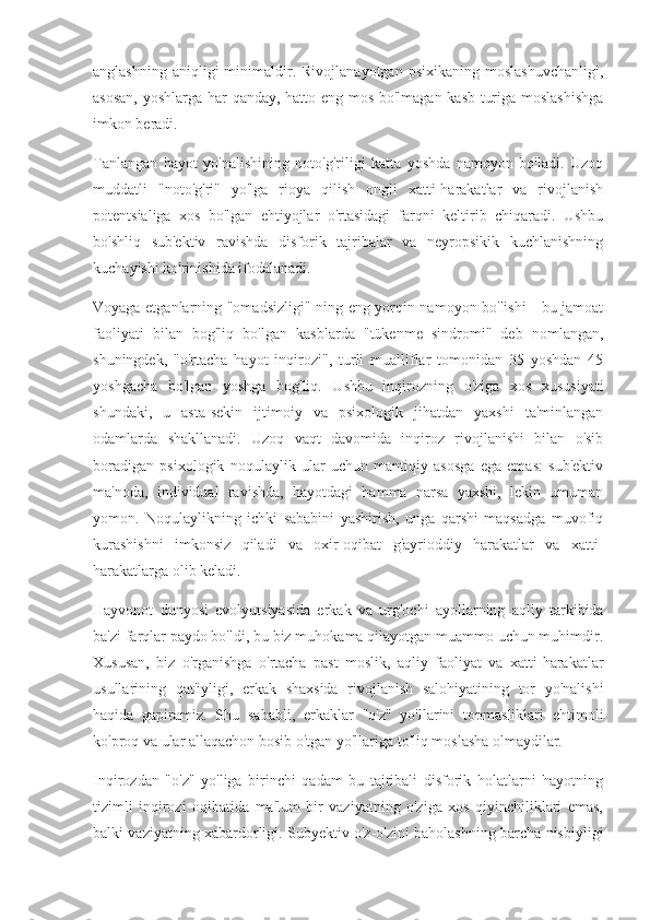 anglashning  aniqligi  minimaldir.  Rivojlanayotgan  psixikaning   moslashuvchanligi,
asosan, yoshlarga har qanday, hatto eng mos bo'lmagan kasb turiga moslashishga
imkon beradi.
Tanlangan   hayot   yo'nalishining   noto'g'riligi   katta   yoshda   namoyon   bo'ladi.   Uzoq
muddatli   "noto'g'ri"   yo'lga   rioya   qilish   ongli   xatti-harakatlar   va   rivojlanish
potentsialiga   xos   bo'lgan   ehtiyojlar   o'rtasidagi   farqni   keltirib   chiqaradi.   Ushbu
bo'shliq   sub'ektiv   ravishda   disforik   tajribalar   va   neyropsikik   kuchlanishning
kuchayishi ko'rinishida ifodalanadi.
Voyaga etganlarning "omadsizligi" ning eng yorqin namoyon bo'lishi - bu jamoat
faoliyati   bilan   bog'liq   bo'lgan   kasblarda   "tükenme   sindromi"   deb   nomlangan,
shuningdek,   "o'rtacha   hayot   inqirozi",   turli   mualliflar   tomonidan   35   yoshdan   45
yoshgacha   bo'lgan   yoshga   bog'liq.   Ushbu   inqirozning   o'ziga   xos   xususiyati
shundaki,   u   asta-sekin   ijtimoiy   va   psixologik   jihatdan   yaxshi   ta'minlangan
odamlarda   shakllanadi.   Uzoq   vaqt   davomida   inqiroz   rivojlanishi   bilan   o'sib
boradigan   psixologik   noqulaylik   ular   uchun   mantiqiy   asosga   ega   emas:   sub'ektiv
ma'noda,   individual   ravishda,   hayotdagi   hamma   narsa   yaxshi,   lekin   umuman
yomon.   Noqulaylikning   ichki   sababini   yashirish,   unga   qarshi   maqsadga   muvofiq
kurashishni   imkonsiz   qiladi   va   oxir-oqibat   g'ayrioddiy   harakatlar   va   xatti-
harakatlarga olib keladi.
Hayvonot   dunyosi   evolyutsiyasida   erkak   va   urg'ochi   ayollarning   aqliy   tarkibida
ba'zi farqlar paydo bo'ldi, bu biz muhokama qilayotgan muammo uchun muhimdir.
Xususan,   biz   o'rganishga   o'rtacha   past   moslik,   aqliy   faoliyat   va   xatti-harakatlar
usullarining   qat'iyligi,   erkak   shaxsida   rivojlanish   salohiyatining   tor   yo'nalishi
haqida   gapiramiz.   Shu   sababli,   erkaklar   "o'z"   yo'llarini   topmasliklari   ehtimoli
ko'proq va ular allaqachon bosib o'tgan yo'llariga to'liq moslasha olmaydilar.
Inqirozdan   "o'z"   yo'liga   birinchi   qadam   bu   tajribali   disforik   holatlarni   hayotning
tizimli   inqirozi   oqibatida   ma'lum   bir   vaziyatning   o'ziga   xos   qiyinchiliklari   emas,
balki vaziyatning xabardorligi. Subyektiv o'z-o'zini baholashning barcha nisbiyligi 