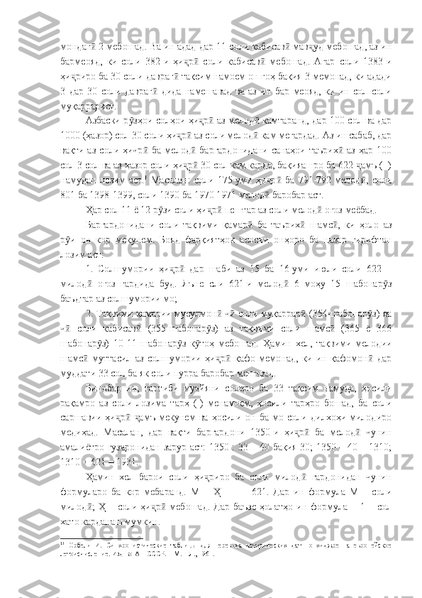 мондаг  2 мебошад. Ва ин адад дар 11 соли кабисав  мав уд мебошад, аз инӣ ӣ ҷ
бармеояд,   ки   соли   382-и   ҳи р   соли   кабисав   мебошад.   Агар   соли   1383-и	
ҷ ӣ ӣ
ҳи риро ба 30 соли давраг  тақсим намоем он гоҳ бақия 3 мемонад, ки адади	
ҷ ӣ
3   дар   30   соли   давраг   дида   намешавад   ва   аз   ин   бар   меояд,   ки   ин   сол   соли	
ӣ
муқаррарист.
Азбаски р зҳои солҳои ҳи р  аз мелод  камтаранд, дар 100 сол ва дар	
ӯ ҷ ӣ ӣ
1000 (ҳазор) сол 30 соли ҳи р  аз соли мелод  кам мегардад. Аз ин сабаб, дар	
ҷ ӣ ӣ
вақти   аз   соли   ҳичр   ба   мелод   баргардонидани   санаҳои   таърих   аз   ҳар   100	
ӣ ӣ ӣ
сол 3 сол ва аз ҳазор соли ҳи р  30 сол кам карда, бақияашро ба 622  амъ (+)	
ҷ ӣ ҷ
намудан   лозим   аст. 1
  Масалан:   соли   175-уми   ҳи р   ба   791-792   мелод ,   соли	
ҷ ӣ ӣ
801 ба 1398-1399, соли 1390 ба 1970 1971 мелод  баробар аст.
ӣ
Ҳар сол 11 ё 12 р зи соли ҳи р  пештар аз соли мелод  оғоз меёбад.	
ӯ ҷ ӣ ӣ
Баргардонидани   соли   тақвими   қамар   ба   таърих   шамс ,   ки   ҳоло   аз	
ӣ ӣ ӣ
р и   он   кор   мекунем.   Бояд   фарқиятҳои   асосии   онҳоро   ба   назар   гирифтан	
ӯ
лозим аст:
1.   Солшумории   ҳи р   дар   шаби   аз   15   ба   16-уми   июли   соли   622   –	
ҷ ӣ
милод   оғоз   гардида   буд.   Яъне   сли   621-и   мелод   6   моҳу   15   шабонар з	
ӣ ӣ ӯ
баъдтар аз солшумории мо;
2. Тақвими қамарии мусулмон  ч  соли муқаррар  (354-шабонар з) ва	
ӣ ӣ ӣ ӯ
ч   соли   кабисав   (355-шабонар з)   аз   тақвими   соли   шамс   (365   ё   366	
ӣ ӣ ӯ ӣ
шабонар з)   10-11   шабонар з   к тоҳ   мебошад.   Ҳамин   хел,   тақвими   мелодии	
ӯ ӯ ӯ
шамс   муттасил   аз   солшумории   ҳи р   қафо   мемонад,   ки   ин   қафомон   дар	
ӣ ҷ ӣ ӣ
муддати 33 сол ба як соли пурра баробар мешавад.
Бинобар   ин,   тартиби   муайяни   солеро   ба   33   тақсим   намуда,   ҳосили
рақамро   аз   соли   лозима   тарҳ   (-)   менамоем,   ҳосили   тарҳро   бошад,   ба   соли
саршавии   ҳи р   амъ   мекунем   ва   ҳосили   он   ба   мо   соли   дилхоҳи   милодиро	
ҷ ӣ ҷ
медиҳад.   Масалан,   дар   вақти   баргардони   1350-и   ҳи р   ба   мелод   чунин	
ҷ ӣ ӣ
амалиётро гузаронидан зарур аст: 1350 : 33 = 40 бақия 30; 1350 – 40 = 1310;
1310 = 621 = 1931.
Ҳамин   хел   барои   соли   ҳи риро   ба   соли   милод   гардонидан   чунин	
ҷ ӣ
формуларо   ба   кор   мебаранд.   М   =   Ҳ   -   –   +   621.   Дар   ин   формула   М   –   соли
милод ;   Ҳ –  соли ҳи р   мебошад.  Дар  баъзе   ҳолатҳо ин  формула  ±  1 –  сол	
ӣ ҷ ӣ
хато карданаш мумкин.
1
1
  Орбели   И.   Синхронистические   таблицы   для   перевода   исторических   дат   по   хиджре   на   европейское
летоисчисление. Изд-во АН СССР. – М. – Л., 1961. 