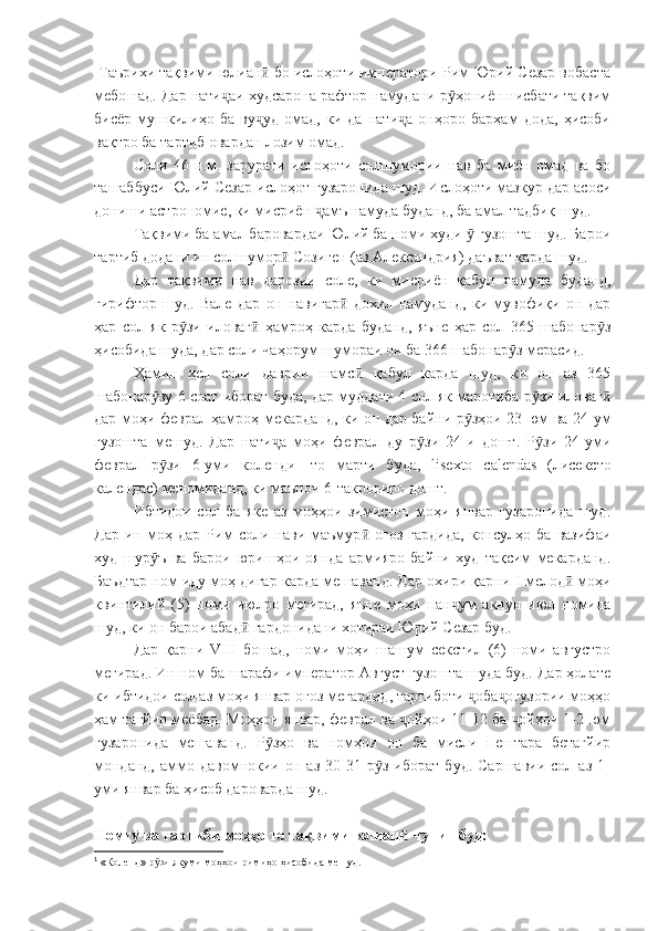   Таърихи тақвими юлиан  бо ислоҳоти императори Рим Юрий Сезар вобастаӣ
мебошад. Дар нати аи худсарона рафтор намудани р ҳониён нисбати тақвим	
ҷ ӯ
бисёр   мушкилиҳо   ба   ву уд   омад,   ки   да   нати а   онҳоро   барҳам   дода,   ҳисоби	
ҷ ҷ
вақтро ба тартиб овардан лозим омад.
Соли   46   п.м.   зарурати   ислоҳоти   солшумории   нав   ба   миён   омад   ва   бо
ташаббуси Юлий Сезар ислоҳот гузаронида шуд. Ислоҳоти мазкур дар асоси
дониши астрономие, ки мисриён  амъ намуда буданд, ба амал тадбиқ шуд.	
ҷ
Тақвими ба амал баровардаи Юлий ба номи худи   гузошта шуд. Барои	
ӯ
тартиб додани ин солшумор  Созиген (аз Александрия) даъват карда шуд.	
ӣ
Дар   тақвими   нав   дарозии   соле,   ки   мисриён   қабул   намуда   буданд,
гирифтор   шуд.   Вале   дар   он   навигар   дохил   намуданд,   ки   мувофиқи   он   дар	
ӣ
ҳар   сол   як   р зи   иловаг   ҳамроҳ   карда   буданд,   яъне   ҳар   сол   365   шабонар з	
ӯ ӣ ӯ
ҳисобида шуда, дар соли чаҳорум шумораи он ба 366 шабонар з мерасид.	
ӯ
Ҳамин   хел   соли   даврии   шамс   қабул   карда   шуд,   ки   он   аз   365	
ӣ
шабонар зу 6 соат иборат буда, дар муддати 4 сол як маротиба р зи иловаг	
ӯ ӯ ӣ
дар моҳи феврал ҳамроҳ мекарданд, ки он дар байни р зҳои 23-юм ва 24-ум	
ӯ
гузошта   мешуд.   Дар   нати а   моҳи   феврал   ду   р зи   24-и   дошт.   Р зи   24-уми	
ҷ ӯ ӯ
феврал   р зи   6-уми   коленди	
ӯ 1
  то   марти   буда,   lisexto   calendas   (лисексто
календас) меномиданд, ки маънои 6-такрориро дошт.
Ибтидои   сол   ба   яке   аз   моҳҳои   зимистон   моҳи   январ   гузаронида   шуд.
Дар   ин   моҳ   дар   Рим   соли   нави   маъмур   оғоз   гардида,   консулҳо   ба   вазифаи	
ӣ
худ   шур ъ   ва   барои   юришҳои   оянда   армияро   байни   худ   тақсим   мекарданд.	
ӯ
Баъдтар ном иду моҳ дигар карда мешаванд. Дар охири қарни  I  мелод  моҳи	
ӣ
квинтилий   (5)   номи   июлро   мегирад,   яъне   моҳи   пан ум   акнун   июл   номида	
ҷ
шуд, ки он барои абад  гардонидани хотираи Юрий Сезар буд.	
ӣ
Дар   қарни   VIII   бошад,   номи   моҳи   шашум   секстил   (6)   номи   августро
мегирад. Ин ном ба шарафи император Август гузошта шуда буд. Дар ҳолате
ки ибтидои сол аз моҳи январ оғоз мегардид, тартиботи  оба огузории моҳҳо	
ҷ ҷ
ҳам тағйир меёбад. Моҳҳои январ, феврал ва  ойҳои 11-12 ба  ойҳои 1-2-юм	
ҷ ҷ
гузаронида   мешаванд.   Р зҳо   ва   номҳои   он   ба   мисли   пештара   бетағйир	
ӯ
монданд,   аммо  давомнокии   он   аз   30-31  р з   иборат   буд.   Саршавии   сол  аз   1-	
ӯ
уми январ ба ҳисоб дароварда шуд.
Номг  ва тартиби моҳҳо то тақвими юлиан  чунин буд:	
ӯ ӣ
1
 «Коленд» р зи якуми моҳҳои римиҳо ҳисобида мешуд.	
ӯ 