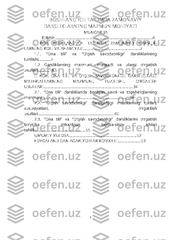 BOSHLAN G‘ICH TA'LI MDA  ZAMON AV IY
DARSLIKLARN IN G MAZMUN  MOHIY ATI  
MUN DA RIJ A
        KIRISH … … … … … … … … … … … … … … … … … … … … … … … … … … … … ..4
I   BOB.   BOSHLA N G ‘ ICH   TA 'LIMDA   ZA MON A VIY   DA RSLIK -
LA RN IN G   ROLI   VA  AHA MIY A TI … … … … … … … … … … … … … … … … ..7
1.1.   “Ona   tili”   va   “O‘qish   savodxonligi”   darsliklarining
tuzilishi…………7
1.2   Darsliklarning   mazmuni,   maqsadi   va   ularni   o‘rgatish
usullari………..18
II   BOB.   ON A   TILI   VA   O ‘ QISH   SA VODX ON LIGI   DA RSLIGIDA GI
MA TERIA LLA RN IN G   MA ZMUN I,   TUZILISHI,   O‘ RGA TISH
USULLA RI … … … … … … … … … … … … … … … … … … … … … … … … … … .34
2.1.   “Ona   tili”   darsliklarida   berilgan   savol   va   topshiriqlarning
mazmuni…………………………………………………………………………34 
2.2.   “O‘qish   savodxonligi”   darsligidagi   matnlarning   turlari,
xususiyatlari,   o‘rgatilish
usullari……………………………………………………………… 40
2.3.   “Ona   tili”   va   “O‘qish   savodxonligi”   darsliklarini   o‘rgatish
bo‘yicha   o‘tkazilgan   tajriba-sinov   ishlari
tahlili ………………………………………….55
UMUMIY   X ULOSA … … … … … … … … … … … … … … … … … … … … 62
FOY DA LA N ILGA N  ADA BIY OTLA R RO ‘ Y X A TI … … … … … … ...63
1 