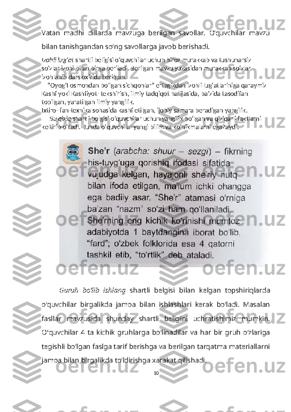 Vatan   madhi   dillarda   mavzuga   berilgan   savollar.   O‘quvchilar   mavzu
bilan tanishgandan so‘ng savollarga javob berishadi.
Izohli lug‘at  shartli beligisi o‘quvchilar uchun biroz murakkab va tushunarsiz 
so‘zlar izohi bilan birga beriladi. Berilgan mavzu yuzasidan murakkab so‘zlar 
izohlanib dars oxirida berilgan.
      “Oyog‘I osmondan bo‘lgan sichqonlar” ertagikdan izohli lug‘atlariniga qaraymiz 
Kashf yoki Kashfiyot- tekshirish, ilmiy tadqiqot natijasida, ba’zida tasodifan 
topilgan, yaratilgan ilmiy yangilik.
Ixtiro- fan-texnika sohasida kashf etilgan, ijobiy samara beradigan yangilik.
      Bu qiziq  shartli belgisi o‘quvchilar uchun yangilik bo‘lgan va qiziqarli faktlarni 
keltirib o‘tadi. Bunda o‘quvchilar yangi bilim va ko‘nikmalarni egallaydi.
Guruh   bo‘lib   ishlang   shartli   belgisi   bilan   kelgan   topshiriqlarda
o‘quvchilar   birgalikda   jamoa   bilan   ishlashlari   kerak   bo‘ladi.   Masalan
fasllar   mavzusida   shunday   shartli   beligini   uchratishimiz   mumkin.
O ‘ quvchilar   4   ta   kichik   gruhlarga   bo‘linadilar   va   har   bir   gruh   o‘zlariga
tegishli bo‘lgan faslga tarif berishga va berilgan tarqatma materiallarni
jamoa bilan birgalikda to‘ldirishga xarakat qilishadi.
10 