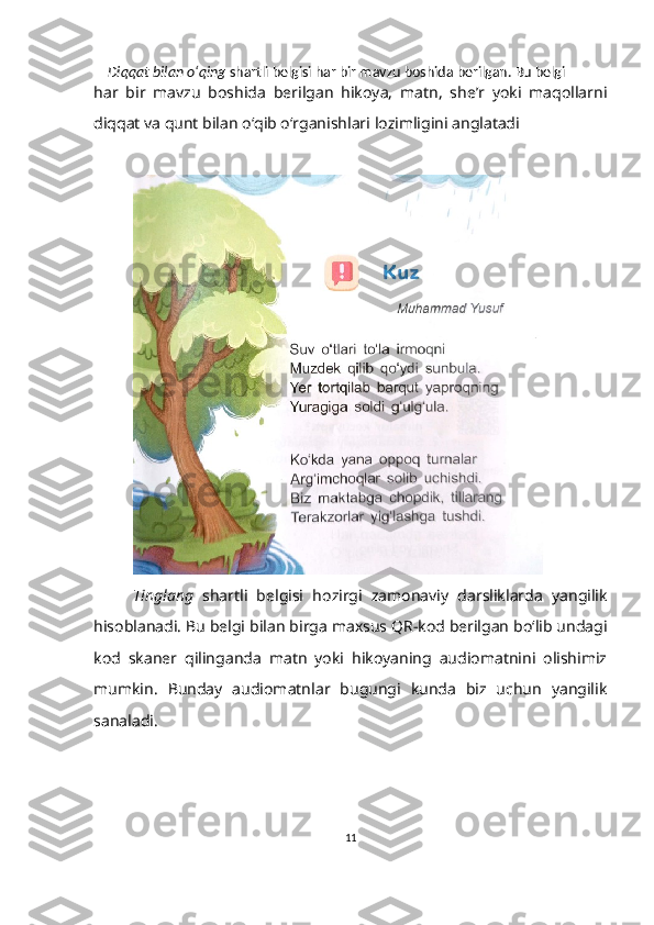      Diqqat bilan o‘qing  shartli belgisi har bir mavzu boshida berilgan. Bu belgi  
har   bir   mavzu   boshida   berilgan   hikoya,   matn,   she’r   yoki   maqollarni
diqqat va qunt bilan o‘qib o‘rganishlari lozimligini anglatadi
Tinglang   shartli   belgisi   hozirgi   zamonaviy   darsliklarda   yangilik
hisoblanadi.  B u belgi bilan birga maxsus QR-kod berilgan bo‘lib undagi
kod   skaner   qilinganda   matn   yoki   hikoyaning   audiomatnini   olishimiz
mumkin.   B unday   audiomatnlar   bugungi   kunda   biz   uchun   yangilik
sanaladi.
11 