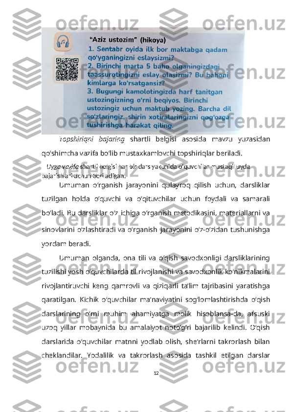 Topshiriqni   bajaring   shartli   belgisi   asosida   mavzu   yuzasidan
qo‘shimcha vazifa bo‘lib mustaxkamlovchi topshiriqlar beriladi.
    Uyga vazifa  shartli belgisi har bir dars yakunida o‘quvchilar mustaqil uyda 
bajarishlari uchun beriladigan .  
Umuman   o‘rganish   jarayonini   qulayroq   qilish   uchun,   darsliklar
tuzilgan   holda   o‘quvchi   va   o‘qituvchilar   uchun   foydali   va   samarali
bo‘ladi. Bu darsliklar o‘z ichiga o‘rganish metodikasini, materiallarni va
sinovlarini o‘zlashtiradi va o‘rganish   jarayonini o‘z-o‘zidan tushunishga
yordam beradi.
Umuman   olganda,   ona   tili   va   o‘qish   savodxonligi   darsliklarining
tuzilishi yosh o‘quvchilarda til rivojlanishi va savodxonlik ko‘nikmalarini
rivojlantiruvchi   keng   qamrovli   va   qiziqarli   ta’lim   tajribasini   yaratishga
qaratilgan.    Kichik   o‘quvchilar   ma’naviyatini   sog‘lomlashtirishda   o‘qish
darslarining   o‘rni   muhim   ahamiyatga   molik   hisoblansa-da,   afsuski
uzoq   yillar   mobaynida   bu   amalaiyot   noto‘g‘ri   bajarilib   kelindi.   O‘qish
darslarida   o‘quvchilar   matnni   yodlab   olish,   she’rlarni   takrorlash   bilan
cheklandilar.   Yodalilik   va   takrorlash   asosida   tashkil   etilgan   darslar
12 