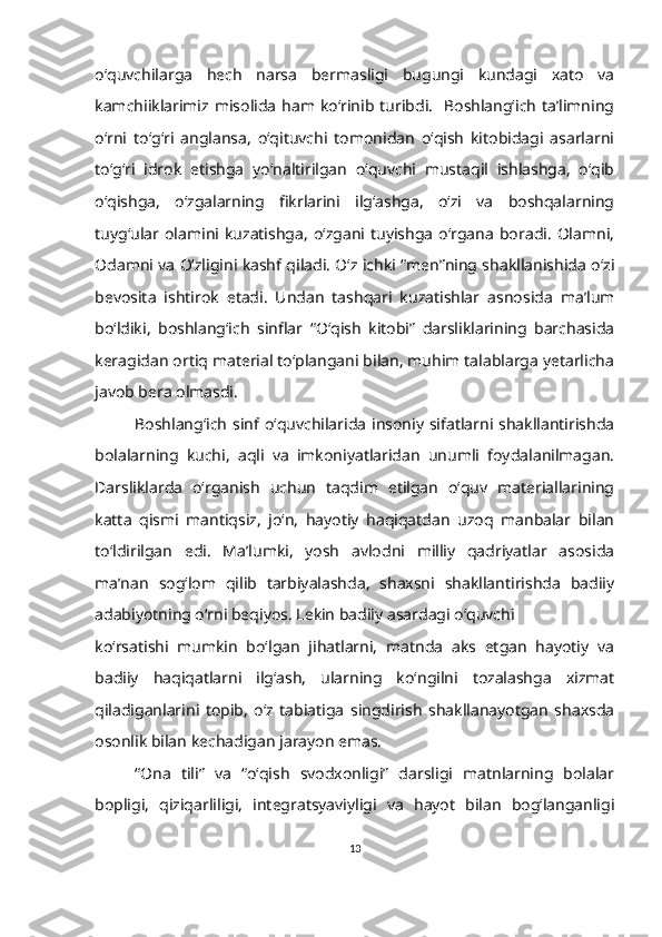 o‘quvchilarga   hech   narsa   bermasligi   bugungi   kundagi   xato   va
kamchiiklarimiz misolida  ham  ko‘rinib turibdi.    Boshlang‘ich  ta’limning
o‘rni   to‘g‘ri   anglansa,   o‘qituvchi   tomonidan   o‘qish   kitobidagi   asarlarni
to‘g‘ri   idrok   etishga   yo‘naltirilgan   o‘quvchi   mustaqil   ishlashga,   o‘qib
o‘qishga,   o‘zgalarning   fikrlarini   ilg‘ashga,   o‘zi   va   boshqalarning
tuyg‘ular  olamini  kuzatishga,   o‘zgani  tuyishga   o‘rgana   boradi.  Olamni,
Odamni va O‘zligini kashf qiladi. O‘z ichki “men”ning shakllanishida o‘zi
bevosita   ishtirok   etadi.   Undan   tashqari   kuzatishlar   asnosida   ma’lum
bo‘ldiki,   boshlang‘ich   sinflar   “O‘qish   kitobi”   darsliklarining   barchasida
keragidan ortiq material to‘plangani bilan, muhim talablarga yetarlicha
javob bera olmasdi. 
Boshlang‘ich  sinf o‘quvchilarida insoniy sifatlarni shakllantirishda
bolalarning   kuchi,   aqli   va   imkoniyatlaridan   unumli   foydalanilmagan.
Darsliklarda   o‘rganish   uchun   taqdim   etilgan   o‘quv   materiallarining
katta   qismi   mantiqsiz,   jo‘n,   hayotiy   haqiqatdan   uzoq   manbalar   bilan
to‘ldirilgan   edi.   Ma’lumki,   yosh   avlodni   milliy   qadriyatlar   asosida
ma’nan   sog‘lom   qilib   tarbiyalashda,   shaxsni   shakllantirishda   badiiy
adabiyotning o‘rni beqiyos. Lekin badiiy asardagi o‘quvchi 
ko‘rsatishi   mumkin   bo‘lgan   jihatlarni,   matnda   aks   etgan   hayotiy   va
badiiy   haqiqatlarni   ilg‘ash,   ularning   ko‘ngilni   tozalashga   xizmat
qiladiganlarini   topib,   o‘z   tabiatiga   singdirish   shakllanayotgan   shaxsda
osonlik bilan kechadigan jarayon emas. 
“Ona   tili”   va   “o‘qish   svodxonligi”   darsligi   matnlarning   bolalar
bopligi,   qiziqarliligi,   integratsyaviyligi   va   hayot   bilan   bog‘langanligi
13 