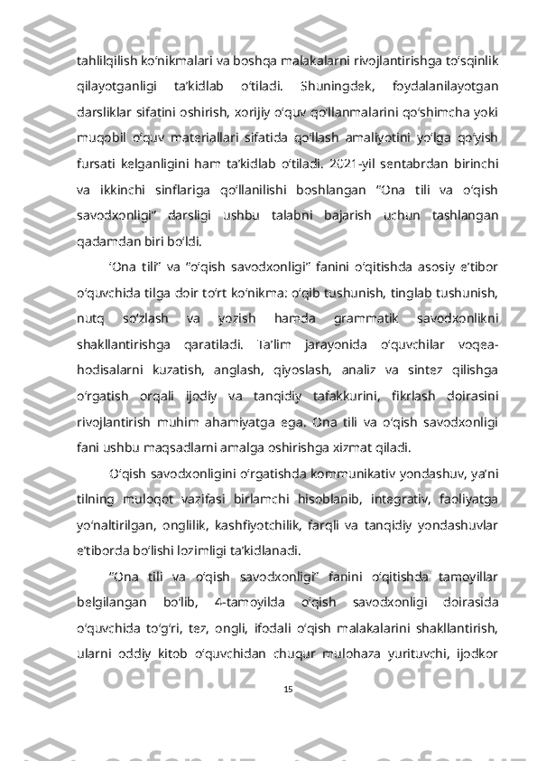 tahlilqilish ko‘nikmalari va boshqa malakalarni rivojlantirishga to‘sqinlik
qilayotganligi   ta’kidlab   o‘tiladi.   Shuningdek,   foydalanilayotgan
darsliklar sifatini oshirish, xorijiy o‘quv qo‘llanmalarini qo‘shimcha yoki
muqobil   o‘quv   materiallari   sifatida   qo‘llash   amaliyotini   yo‘lga   qo‘yish
fursati   kelganligini   ham   ta’kidlab   o‘tiladi.   2021-yil   sentabrdan   birinchi
va   ikkinchi   sinflariga   qo‘llanilishi   boshlangan   “Ona   tili   va   o‘qish
savodxonligi”   darsligi   ushbu   talabni   bajarish   uchun   tashlangan
qadamdan biri bo‘ldi.
‘Ona   tili”   va   “o‘qish   savodxonligi”   fanini   o‘qitishda   asosiy   e’tibor
o‘quvchida tilga doir toʻrt koʻnikma: oʻqib tushunish, tinglab tushunish,
nutq   soʻzlash   va   yozish   hamda   grammatik   savodxonlikni
shakllantirishga   qaratiladi.   Ta’lim   jarayonida   o‘quvchilar   voqea-
hodisalarni   kuzatish,   anglash,   qiyoslash,   analiz   va   sintez   qilishga
o‘rgatish   orqali   ijodiy   va   tanqidiy   tafakkurini,   fikrlash   doirasini
rivojlantirish   muhim   ahamiyatga   ega.   Ona   tili   va   o‘qish   savodxonligi
fani ushbu maqsadlarni amalga oshirishga xizmat qiladi. 
O‘qish savodxonligini o‘rgatishda kommunikativ yondashuv, ya’ni
tilning   muloqot   vazifasi   birlamchi   hisoblanib,   integrativ,   faoliyatga
yo‘naltirilgan,   onglilik,   kashfiyotchilik,   farqli   va   tanqidiy   yondashuvlar
e’tiborda bo‘lishi lozimligi ta’kidlanadi. 
“Ona   tili   va   o‘qish   savodxonligi”   fanini   o‘qitishda   tamoyillar
belgilangan   bo‘lib,   4-tamoyilda   o‘qish   savodxonligi   doirasida
o‘quvchida   to‘g‘ri,   tez,   ongli,   ifodali   o‘qish   malakalarini   shakllantirish,
ularni   oddiy   kitob   oʻquvchidan   chuqur   mulohaza   yurituvchi,   ijodkor
15 