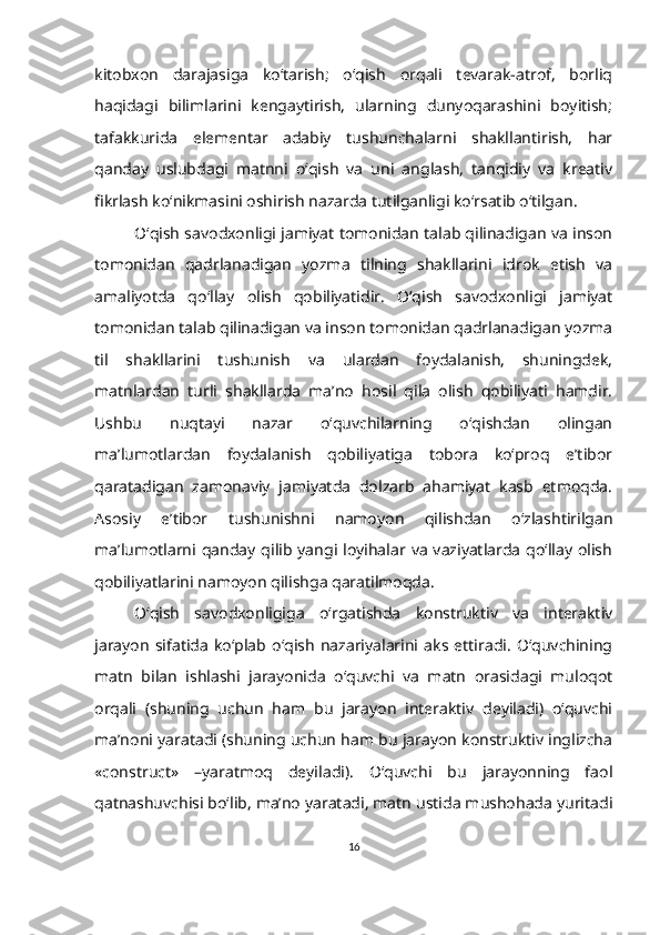 kitobxon   darajasiga   ko‘tarish;   o‘qish   orqali   tevarak-atrof,   borliq
haqidagi   bilimlarini   kengaytirish,   ularning   dunyoqarashini   boyitish;
tafakkurida   elementar   adabiy   tushunchalarni   shakllantirish,   har
qanday   uslubdagi   matnni   o‘qish   va   uni   anglash,   tanqidiy   va   kreativ
fikrlash ko‘nikmasini oshirish nazarda tutilganligi ko‘rsatib o‘tilgan. 
O‘qish savodxonligi jamiyat tomonidan talab qilinadigan va inson
tomonidan   qadrlanadigan   yozma   tilning   shakllarini   idrok   etish   va
amaliyotda   qo‘llay   olish   qobiliyatidir.   O‘qish   savodxonligi   jamiyat
tomonidan talab qilinadigan va inson tomonidan qadrlanadigan yozma
til   shakllarini   tushunish   va   ulardan   foydalanish,   shuningdek,
matnlardan   turli   shakllarda   ma’no   hosil   qila   olish   qobiliyati   hamdir.
Ushbu   nuqtayi   nazar   o‘quvchilarning   o‘qishdan   olingan
ma’lumotlardan   foydalanish   qobiliyatiga   tobora   ko‘proq   e’tibor
qaratadigan   zamonaviy   jamiyatda   dolzarb   ahamiyat   kasb   etmoqda.
Asosiy   e’tibor   tushunishni   namoyon   qilishdan   o‘zlashtirilgan
ma’lumotlarni qanday qilib  yangi loyihalar  va  vaziyatlarda  qo‘llay olish
qobiliyatlarini namoyon qilishga qaratilmoqda.
O‘qish   savodxonligiga   o‘rgatishda   konstruktiv   va   interaktiv
jarayon   sifatida   ko‘plab   o‘qish   nazariyalarini   aks   ettiradi.   O‘quvchining
matn   bilan   ishlashi   jarayonida   o‘quvchi   va   matn   orasidagi   muloqot
orqali   (shuning   uchun   ham   bu   jarayon   interaktiv   deyiladi)   o‘quvchi
ma’noni yaratadi (shuning uchun ham bu jarayon konstruktiv inglizcha
«construct»   –yaratmoq   deyiladi).   O‘quvchi   bu   jarayonning   faol
qatnashuvchisi bo‘lib, ma’no yaratadi, matn ustida mushohada yuritadi
16 