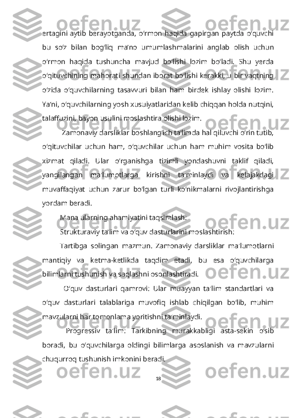 ertagini   aytib   berayotganda,   o‘rmon   haqida   gapirgan   paytda   o‘quvchi
bu   so‘z   bilan   bog‘liq   ma’no   umumlashmalarini   anglab   olish   uchun
o‘rmon   haqida   tushuncha   mavjud   bo‘lishi   lozim   bo‘ladi.   Shu   yerda
o‘qituvchining mahorati shundan iborat bo‘lishi kerakki, u bir vaqtning
o‘zida   o‘quvchilarning   tasavvuri   bilan   ham   birdek   ishlay   olishi   lozim.
Ya’ni, o‘quvchilarning yosh xusuiyatlaridan kelib chiqqan holda nutqini,
talaffuzini, bayon usulini moslashtira olishi lozim.
  Zamonaviy darsliklar boshlang‘ich ta’limda hal qiluvchi o‘rin tutib,
o‘qituvchilar   uchun   ham,   o‘quvchilar   uchun   ham   muhim   vosita   bo‘lib
xizmat   qiladi.   Ular   o‘rganishga   tizimli   yondashuvni   taklif   qiladi,
yangilangan   ma'lumotlarga   kirishni   ta'minlaydi   va   kelajakdagi
muvaffaqiyat   uchun   zarur   bo‘lgan   turli   ko‘nikmalarni   rivojlantirishga
yordam beradi.
Mana ularning ahamiyatini taqsimlash:
Strukturaviy ta’lim va o‘quv dasturlarini moslashtirish: 
Tartibga   solingan   mazmun.   Zamonaviy   darsliklar   ma'lumotlarni
mantiqiy   va   ketma-ketlikda   taqdim   etadi,   bu   esa   o‘quvchilarga
bilimlarni tushunish va saqlashni osonlashtiradi.
  O‘quv   dasturlari   qamrovi:   Ular   muayyan   ta'lim   standartlari   va
o‘quv   dasturlari   talablariga   muvofiq   ishlab   chiqilgan   bo‘lib,   muhim
mavzularni har tomonlama yoritishni ta'minlaydi.
  Progressiv   ta'lim:   Tarkibning   murakkabligi   asta-sekin   o‘sib
boradi,   bu   o‘quvchilarga   oldingi   bilimlarga   asoslanish   va   mavzularni
chuqurroq tushunish imkonini beradi.
18 