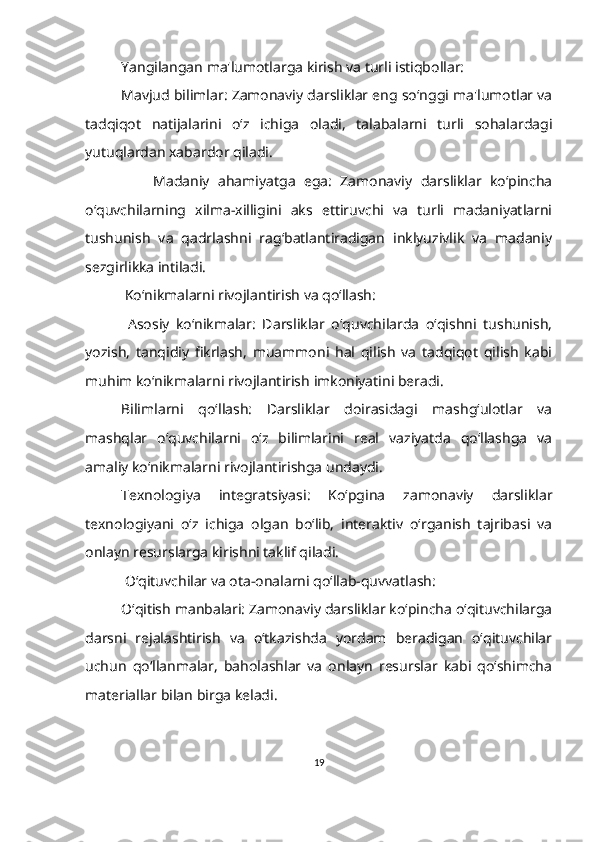 Yangilangan ma'lumotlarga kirish va turli istiqbollar:
Mavjud bilimlar: Zamonaviy darsliklar eng so‘nggi ma'lumotlar va
tadqiqot   natijalarini   o‘z   ichiga   oladi,   talabalarni   turli   sohalardagi
yutuqlardan xabardor qiladi.
                Madaniy   ahamiyatga   ega:   Zamonaviy   darsliklar   ko‘pincha
o‘quvchilarning   xilma-xilligini   aks   ettiruvchi   va   turli   madaniyatlarni
tushunish   va   qadrlashni   rag‘batlantiradigan   inklyuzivlik   va   madaniy
sezgirlikka intiladi.
  Ko‘nikmalarni rivojlantirish va qo‘llash:
  Asosiy   ko‘nikmalar:   Darsliklar   o‘quvchilarda   o‘qishni   tushunish,
yozish,   tanqidiy   fikrlash,   muammoni   hal   qilish   va   tadqiqot   qilish   kabi
muhim ko‘nikmalarni rivojlantirish imkoniyatini beradi.
Bilimlarni   qo‘llash:   Darsliklar   doirasidagi   mashg‘ulotlar   va
mashqlar   o‘quvchilarni   o‘z   bilimlarini   real   vaziyatda   qo‘llashga   va
amaliy ko‘nikmalarni rivojlantirishga undaydi.
Texnologiya   integratsiyasi:   Ko‘pgina   zamonaviy   darsliklar
texnologiyani   o‘z   ichiga   olgan   bo‘lib,   interaktiv   o‘rganish   tajribasi   va
onlayn resurslarga kirishni taklif qiladi.
  O‘qituvchilar va ota-onalarni qo‘llab-quvvatlash:
O‘qitish manbalari: Zamonaviy darsliklar ko‘pincha o‘qituvchilarga
darsni   rejalashtirish   va   o‘tkazishda   yordam   beradigan   o‘qituvchilar
uchun   qo‘llanmalar,   baholashlar   va   onlayn   resurslar   kabi   qo‘shimcha
materiallar bilan birga keladi.
19 