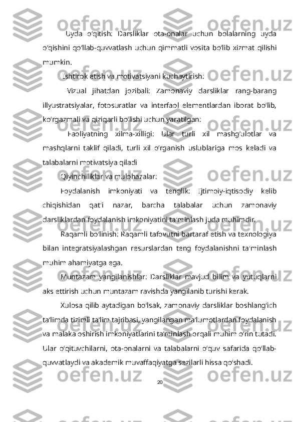   Uyda   o‘qitish:   Darsliklar   ota-onalar   uchun   bolalarning   uyda
o‘qishini   qo‘llab-quvvatlash   uchun   qimmatli   vosita   bo‘lib   xizmat   qilishi
mumkin.
  Ishtirok etish va motivatsiyani kuchaytirish:
  Vizual   jihatdan   jozibali:   Zamonaviy   darsliklar   rang-barang
illyustratsiyalar,   fotosuratlar   va   interfaol   elementlardan   iborat   bo‘lib,
ko‘rgazmali va qiziqarli bo‘lishi uchun yaratilgan:
  Faoliyatning   xilma-xilligi:   Ular   turli   xil   mashg‘ulotlar   va
mashqlarni   taklif   qiladi,   turli   xil   o‘rganish   uslublariga   mos   keladi   va
talabalarni motivatsiya qiladi
Qiyinchiliklar va mulohazalar:
Foydalanish   imkoniyati   va   tenglik:   Ijtimoiy-iqtisodiy   kelib
chiqishidan   qat'i   nazar,   barcha   talabalar   uchun   zamonaviy
darsliklardan foydalanish imkoniyatini ta'minlash juda muhimdir.
Raqamli bo‘linish: Raqamli tafovutni bartaraf etish va texnologiya
bilan   integratsiyalashgan   resurslardan   teng   foydalanishni   ta'minlash
muhim ahamiyatga ega.
Muntazam   yangilanishlar:   Darsliklar   mavjud   bilim   va   yutuqlarni
aks ettirish uchun muntazam ravishda yangilanib turishi kerak.
Xulosa   qilib   aytadigan   bo‘lsak,   zamonaviy   darsliklar   boshlang‘ich
ta’limda tizimli ta’lim tajribasi, yangilangan ma’lumotlardan foydalanish
va malaka oshirish imkoniyatlarini ta’minlash orqali muhim o‘rin tutadi.
Ular   o‘qituvchilarni,   ota-onalarni   va   talabalarni   o‘quv   safarida   qo‘llab-
quvvatlaydi va akademik muvaffaqiyatga sezilarli hissa qo‘shadi.  
20 