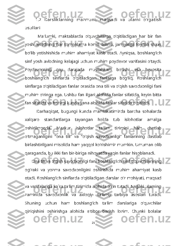 1.2   Darslik larning   mazmuni,   maqsadi   v a   ularni   o‘rgat ish
usullari
  Ma'lumki,   maktablarda   o‘quvchilarga   o‘qitiladigan   har   bir   fan
yosh   avlodning   har   tomonlama   komil,   bilimli,   jamiyatga   foydali   shaxs
bo‘lib   yetishishida   muhim   ahamiyat   kasb   etadi.   Ayniqsa,   boshlang‘ich
sinf yosh avlodning kelajagi uchun muhim poydevor vazifasini o‘taydi.
Poydevorning   qay   darajada   mustahkam   bo‘lishi   esa   bevosita
boshlang‘ich   sinflarda   o‘qitiladigan   fanlarga   bog‘liq.   Boshlang‘ich
sinflarga o‘qitiladigan fanlar orasida ona tili va o‘qish savodxonligi fani
muhim o‘ringa ega. Ushbu fan ilgari alohida fanlar sifatida, keyin bitta
fan sifatida va hozirgi kunda yana alohida fanlar sifatida o‘qitiladi.
            Darhaqiqat,   bugungi   kunda   mamlakatimizda   barcha   sohalarda
xalqaro   standartlarga   tayangan   holda   tub   islohotlar   amalga
oshirilmoqda.   Mazkur   islohotlar   ta'lim   tizimini   ham   chetlab
o‘tmaganligini   “ona   tili”   va   “o‘qish   savodxonligi”   fanlarining   dastlab
birlashtirilgani misolida ham yaqqol ko‘rishimiz mumkin. Umuman olib
qaraganda, bu ikki fan bir-biriga nihoyatda yaqin fanlar hisoblanadi.
       Ona tili va o‘qish savodxonligi fani boshlang‘ich sinf o‘quvchilarining
og‘zaki   va   yozma   savodxonligini   oshirishda   muhim   ahamiyat   kasb
etadi. Boshlang‘ich sinflarda o‘qitiladigan darslar o‘z mohiyati, maqsad
va vazifalariga ko`ra ta'lim tizimida alohida o‘rin tutadi. Negaki ularning
zaminida   savodxonlik   va   axloqiy-   ta'limiy   tarbiya   asoslari   turadi.
Shuning   uchun   ham   boshlang‘ich   ta'lim   darslariga   o‘quvchilar
qiziqishini   oshirishga   alohida   e'tibor   berish   lozim.   Chunki   bolalar
21 