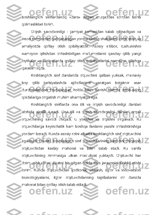 boshlang‘ich   sinflardanoq   «dars»   degan   muqaddas   so‘zdan   bezib
qolmasliklari lozim.
O‘qish   savodxonligi   -   jamiyat   tomonidan   talab   qilinadigan   va
inson tomonidan qadrlanadigan yozma tilning shakllarini idrok etish va
amaliyotda   qo‘llay   olish   qobiliyatidir.   Asosiy   e'tibor,   tushunishni
namoyon   qilishdan   o‘zlashtirilgan   ma'lumotlarni   qanday   qilib   yangi
loyihalar   va   vaziyatlarda   qo‘llay   olish   qobiliyatlarini   namoyon   qilishga
qaratilmoqda.
Boshlang‘ich   sinf   darslarida   o‘quvchini   qalban   yuksak,   ma'naviy
boy   qilib   tarbiyalashda   ajdodlarimiz   yaratgan   betakror   asar
durdonalaridan   foydalangan   holda   bilim   berish   hamda   odob-axloq
qoidalariga o‘rgatish muhim ahamiyatga ega.
Boshlang‘ich   sinflarda   ona   tili   va   o‘qish   savodxonligi   darslari
alohida   ajralib   turadi.   Ona   tili   va   o‘qish   savodxonligi   darslari   orqali
o‘quvchining   savodi   chiqadi.   U   yozishni   va   o‘qishni   o‘rganadi.   Bu
o‘quvchilarga   keyinchalik   ham   boshqa   fanlarni   yaxshi   o‘zlashtirishiga
yordam beradi. Bunda asosiy rolni albatta boshlang‘ich sinf o‘qituvchisi
egallaydi.  Chunki, boshlang‘ich  sinf o‘quvchilarining savodini chiqarish
o‘qituvchidan   kasbiy   mahorat   va   bilim   talab   etadi.   Bu   vazifa
o‘qituvchining   zimmasiga   ulkan   mas'uliyat   yuklaydi.   O‘qituvchi   har
doim ushbu mas'uliyatni his qilgan holda dars jarayonini tashkil etishi
lozim.   Bunda   o‘qituvchidan   ijodkorlik,   izlanish,   ilg‘or   va   innovatsion
texnologiyalarni,   ilg‘or   o‘qituvchilarning   tajribalarini   o‘z   darsida
mahorat bilan qo‘llay olish talab etiladi. 
22 