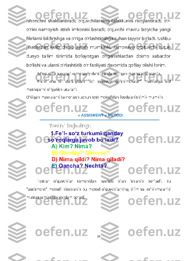ishonchni   shakllantiradi;   o‘quvchilarning   tafakkurini   rivojlantiradi;   o‘z-
o‘zini   namoyish   etish   imkonini   beradi;   o‘quvchi   mavzu   bo‘yicha   yangi
fikrlarni bildirishga va o‘ziga o‘zlashtirishga ruhan tayyor bo‘ladi. Ushbu
jihatlardan   kelib   chiqib   aytish   mumkinki,   zamonaviy   o‘qituvchi   butun
dunyo   ta'lim   tizimida   bo‘layotgan   o‘zgarishlardan   doimo   xabardor
bo‘lishi va ularni o‘zlashtirib o‘z faoliyati davomida qo‘llay olishi lozim.
Misol qilib bugungi zamonaviy darsliklarda berilgan mashqlarni olaylik.
        4-sinf   ona   tili   darsligidan   “fe’l   yasovchi   qo‘shimchalar”   mavzusiga   oid
mashqlarni o‘rgatish usullari:
O‘tilgan mavzularni takrorlash uchun test metodidan foydalanishimiz mumkin
Testlar   o‘quvchilar   tomonidan   navbati   bilan   ishlanib   boriladi.   Bu
“assisment”   metodi   hisoblanib   bu   metod   o‘quvchilarning   bilim   va   ko‘nikmalarini
mustaxkamlashga yordam beradi.
24 