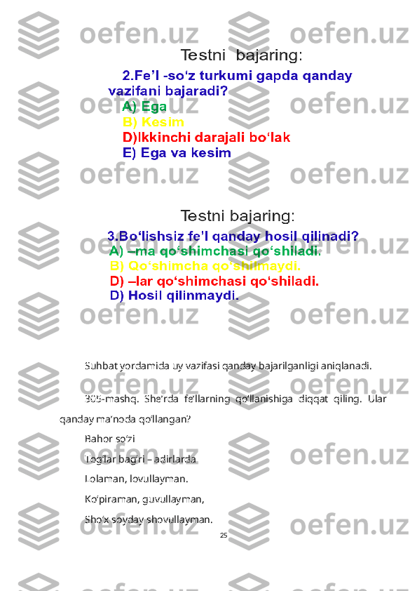 Suhbat yordamida uy vazifasi qanday bajarilganligi aniqlanadi.
305-mashq.   She’rda   fe’llarning   qo‘llanishiga   diqqat   qiling.   Ular
qanday ma’noda qo‘llangan?
Bahor so‘zi
Тog‘lar bag‘ri – adirlarda
Lolaman, lovullayman.
Ko‘piraman, guvullayman,
Sho‘x soyday shovullayman.
25 